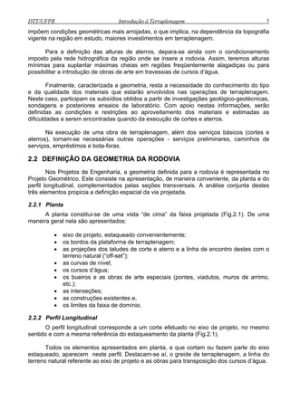 DTT/UFPR Introdução à Terraplenagem 5
impõem condições geométricas mais arrojadas, o que implica, na dependência da topografia
vigente na região em estudo, maiores investimentos em terraplenagem.
Para a definição das alturas de aterros, depara-se ainda com o condicionamento
imposto pela rede hidrográfica da região onde se insere a rodovia. Assim, teremos alturas
mínimas para suplantar máximas cheias em regiões freqüentemente alagadiças ou para
possibilitar a introdução de obras de arte em travessias de cursos d’água.
Finalmente, caracterizada a geometria, resta a necessidade do conhecimento do tipo
e da qualidade dos materiais que estarão envolvidos nas operações de terraplenagem.
Neste caso, participam os subsídios obtidos a partir de investigações geológico-geotécnicas,
sondagens e posteriores ensaios de laboratório. Com apoio nestas informações, serão
definidas as condições e restrições ao aproveitamento dos materiais e estimadas as
dificuldades a serem encontradas quando da execução de cortes e aterros.
Na execução de uma obra de terraplenagem, além dos serviços básicos (cortes e
aterros), tornam-se necessárias outras operações - serviços preliminares, caminhos de
serviços, empréstimos e bota-foras.
2.2 DEFINIÇÃO DA GEOMETRIA DA RODOVIA
Nos Projetos de Engenharia, a geometria definida para a rodovia é representada no
Projeto Geométrico. Este consiste na apresentação, de maneira conveniente, da planta e do
perfil longitudinal, complementados pelas seções transversais. A análise conjunta destes
três elementos propicia a definição espacial da via projetada.
2.2.1 Planta
A planta constitui-se de uma vista “de cima” da faixa projetada (Fig.2.1). De uma
maneira geral nela são apresentados:
• eixo de projeto, estaqueado convenientemente;
• os bordos da plataforma de terraplenagem;
• as projeções dos taludes de corte e aterro e a linha de encontro destes com o
terreno natural (“off-set”);
• as curvas de nível;
• os cursos d’água;
• os bueiros e as obras de arte especiais (pontes, viadutos, muros de arrimo,
etc.);
• as interseções;
• as construções existentes e,
• os limites da faixa de domínio.
2.2.2 Perfil Longitudinal
O perfil longitudinal corresponde a um corte efetuado no eixo de projeto, no mesmo
sentido e com a mesma referência do estaqueamento da planta (Fig.2.1).
Todos os elementos apresentados em planta, e que cortam ou fazem parte do eixo
estaqueado, aparecem neste perfil. Destacam-se aí, o greide de terraplenagem, a linha do
terreno natural referente ao eixo de projeto e as obras para transposição dos cursos d’água.
 
