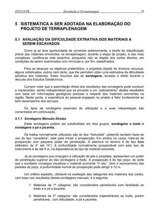 DTT/UFPR Introdução à Terraplenagem 50
5 SISTEMÁTICA A SER ADOTADA NA ELABORAÇÃO DO
PROJE
5.1 AVALIAÇÃO DA DIFICULDADE
SER
Como
prévia do m lenagem, durante a etapa de projeto, é das mais
complexas. Justifica-se esta assertiva, por
condições
Para s
alguns sofisticados, outros nem tanto, que lhe permitem obter uma estimativa da dificuldade
extrativa dos materiais. Estes recursos são as
decurso d
Cumpr as sondagens pode conduzir
a imprecisões, sendo indispensável que se proceda a um “policiamento” destes resultados
com base em informações geológicas precisas a respeito dos materiais ocorrentes na
região. Neste ponto, a experiência do pessoal engajado no projeto é fator fundamental ao
bom desempenho dos serviços.
Os tipos de sondagens passíveis de utilização e a suas interpretação são
comentados em continuação.
5.1.1 Sondagens Manuais Diretas
Estas sondagens podem ser subdivididas em dois grupos: sondagens a trado e
sondagens a pá e picareta.
Os trados normalmente utilizados são do tipo “helicoidal”, podendo também fazer-se
uso do tipo “cavadeira”, este para iniciar a prospecção. Em ambos os casos, trata-se de
prospecção com pequeno poder de penetração. A abertura no terreno é do tipo furo
(diâmetro de 4” até 10”). A profundidade normalmente prospectável com este tipo de
instrumento é de até 8 m, na dependência do tipo de material ocorrente.
Já as sondagens que conjugam a utilização de pás e picaretas, apresentam um poder
de penetração superior ao das sondagens a trado. A prospecção é do tipo poço, de sorte
que o sondador consegue visualizar o material ocorrente “in situ”. Sem o escoramento das
paredes do poço, a profundidade normal de prospecção pode atingir a 12 m.
Um critério expedito, utilizável na avaliação das categorias dos materiais dos cortes,
com base nos resultados destas sondagens manuais, é o seguinte:
1. Materiais de 1ª categoria: são considerados penetráveis com facilidade ao
trado e à pá e picareta.
2. Materiais de 2ª categoria: são considerados impenetráveis ao trado, porém
penetráveis, com dificuldade, à pá e picareta.
TO DE TERRAPLENAGEM
EXTRATIVA DOS MATERIAIS A
EM ESCAVADOS
já se teve oportunidade de comentar anteriormente, a tarefa de classificação
ateriais envolvidos na terraps
quanto não se dispõe dos cortes abertos, em
de serem examinados com minúcias e, por fim, classificados.
e alcançar os objetivos pretendidos, o projetista dispõe de diversos recursos,
sondagens, levadas a efeito durante o
os Estudos Geotécnicos.
e notar que a assimilação direta dos resultados d
 