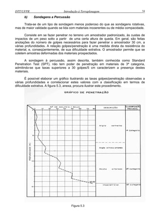 DTT/UFPR Introdução à Terraplenagem 54
b) Sondagens a Percussão
menos poderoso do que as sondagens rotativas,
mas de maior validade quando se lida com materiais incoerentes ou de média compacidade.
impactos de um peso solto a partir de uma certa altura de queda. Em geral, são feitas
anotações do número de golpes a fazer penetrar o amostrador 30 cm, a
várias
/5 cm caracterizem a presença destes
materi
as taxas golpes/penetração observadas a
várias
Trata-se de um tipo de sondagem
onsiste em se fazer penetrar no terreno um amostrador padronizado, às custas deC
necessários par
profundidades. A relação golpes/penetração é uma medida direta da resistência do
material, e, conseqüentemente, de sua dificuldade extrativa. O amostrador permite que se
coletem amostras deformadas dos materiais prospectados.
A sondagem à percussão, assim descrita, também conhecida como Standard
Penetration Test (SPT), não tem poder de penetração em materiais de 3ª categoria,
admitindo-se que taxas superiores a 30 golpes
ais.
possível elaborar um gráfico ilustrandoÉ
profundidades e correlacionar estes valores com a classificação em termos de
dificuldade extrativa. A figura 5.3, anexa, procura ilustrar este procedimento.
Figura 5.3
 