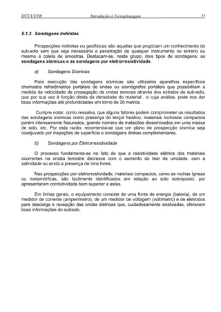 DTT/UFPR Introdução à Terraplenagem 55
5.1.3 Sondagens Indiretas
Prospecções indiretas ou geofísicas são aquelas que propiciam um conhecimento do
sub-solo sem que seja necessária a penetração de qualquer instrumento no terreno ou
mesmo a coleta de amostras. Destacam-se, neste grupo, dois tipos de sondagens: as
sondagens sísmicas e as sondagens por eletrorresistividade.
a) Sondagens Sísmicas
Para execução das sondagens sísmicas são utilizados aparelhos específicos
chamados refratômetros portáteis de ondas ou sismógrafos portáteis que possibilitam a
medida da velocidade de propagação de ondas sonoras através dos extratos do sub-solo,
que por sua vez é função direta da densidade do material , e cuja análise, pode nos dar
boas informações até profundidades em torno de 30 metros.
Cumpre notar, como ressalva, que alguns fatores podem comprometer os resultados
das sondagens sísmicas como presença do lençol freático, materiais rochosos compactos
porém intensamente fissurados, grande número de matacões disseminados em uma massa
de solo, etc. Por esta razão, recomenda-se que um plano de prospecção sísmica seja
coadjuvado por inspeções de superfície e sondagens diretas complementares.
b) Sondagens por Eletrorresistividade
O processo fundamenta-se no fato de que a resistividade elétrica dos materiais
ocorrentes na crosta terrestre decresce com o aumento do teor de umidade, com a
salinidade ou ainda a presença de íons livres.
Nas prospecções por eletrorrestividade, materiais compactos, como as rochas ígneas
ou metamórficas, são facilmente identificados em relação ao solo sobreposto, por
apresentarem condutividade bem superior a estes.
Em linhas gerais, o equipamento consiste de uma fonte de energia (bateria), de um
medidor de corrente (amperímetro), de um medidor de voltagem (voltímetro) e de eletrodos
para descarga e recepção das ondas elétricas que, cuidadosamente analisadas, oferecem
boas informações do subsolo.
 