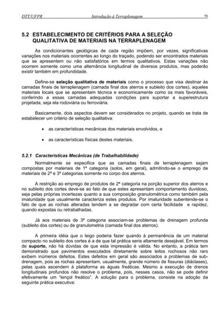 DTT/UFPR Introdução à Terraplenagem 56
5.2 E
efine-se seleção qualitativa de materiais como o processo que visa destinar às
camad
seja ela rodoviária ou ferroviária.
• as características mecânicas dos materiais envolvidos, e
• as características físicas destes materiais.
5.2.1 Características Mecânicas (de Trabalhabilidade)
Normalmente se especifica que as camadas finais de terraplenagem sejam
compostas por materiais de 1ª categoria (solos, em geral), admitindo-se o emprego de
materiais de 2ª e 3ª categorias somente no corpo dos aterros.
A restrição ao emprego de produtos de 2ª categoria na porção superior dos aterros e
no subleito dos cortes deve-se ao fato de que estes apresentam comportamento duvidoso,
seja pelas próprias incertezas quanto a sua composição granulométrica como também pela
imaturidade que usualmente caracteriza estes produtos. Por imaturidade subentende-se o
fato de que as rochas alteradas tendem a se degradar com certa facilidade e rapidez,
quando expostas ou retrabalhadas.
Já aos materiais de 3ª categoria associam-se problemas de drenagem profunda
(subleito dos cortes) ou de granulometria (camada final dos aterros).
A primeira idéia que o leigo poderia fazer quando à permanência de um material
compacto no subleito dos cortes é a de que tal prática seria altamente desejável. Em termos
de suporte, não há dúvidas de que esta impressão é válida. No entanto, a prática tem
demonstrado que pavimentos executados diretamente sobre leitos rochosos não raro
exibem inúmeros defeitos. Estes defeitos em geral são associados a problemas de sub-
drenagem, pois as rochas apresentam, usualmente, grande número de fissuras (diáclases),
pelas quais ascendem à plataforma as águas freáticas. Mesmo a execução de drenos
longitudinais profundos não resolve o problema, pois, nesses casos, não se pode definir
efetivamente um “lençol freático”. A solução para o problema, consiste na adoção da
seguinte prática executiva:
STABELECIMENTO DE CRITÉRIOS PARA A SELEÇÃO
QUALITATIVA DE MATERIAIS NA TERRAPLENAGEM
As condicionantes geológicas de cada região impõem, por vezes, significativas
variações nos materiais ocorrentes ao longo do traçado, podendo ser encontrados materiais
que se apresentem ou não satisfatórios em termos qualitativos. Estas variações não
ocorrem somente como uma alternância longitudinal de diversos produtos, mas poderão
existir também em profundidade.
D
as finais de terraplenagem (camada final dos aterros e subleito dos cortes), aqueles
materiais locais que se apresentam técnica e economicamente como os mais favoráveis,
conferindo a essas camadas adequadas condições para suportar a superestrutura
projetada,
Basicamente, dois aspectos devem ser considerados no projeto, quando se trata de
estabelecer um critério de seleção qualitativa:
 