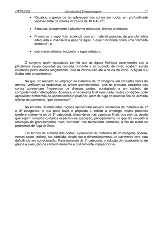 DTT/UFPR Introdução à Terraplenagem 57
• Rebaixar o greide de terraplenagem dos cortes em rocha, em profundidade
variável entre os valores extremos de 10 e 40 cm;
• Executar, lateralmente à plataforma rebaixada, drenos profundos;
tar a superestrutura.
o da camada
ferior do pavimento, “per descensum”.
o entanto, determinadas regiões apresentam elevada incidência de materiais de 2ª
e 3ª
cução, principalmente no que diz respeito à
utilizaç o de granulometrias mais “cerradas” nas derradeiras camadas, a fim de evitar os
proble
ça de materiais de 2ª categoria poderá,
nestes casos críticos, ser admitida, desde que o dimensionamento do pavimento leve esta
deficiê
• Preencher a superfície rebaixada com um material granular, de granulometria
adequada e insensível à ação da água, o qual funcionará como uma “camada
drenante”, e
• sobre este sistema, implan
O conjunto assim executado permite que as águas freáticas ascendentes sob a
plataforma sejam captadas na camada drenante e aí, subindo de nível, acabem sendo
coletadas pelos drenos longitudinais, que as conduzirão até a saída do corte. A figura 5.4
ilustra este procedimento.
No que diz respeito ao emprego de materiais de 3ª categoria em camadas finais de
aterros, verificam-se problemas de ordem granulométrica, pois os produtos extraídos dos
cortes apresentam fragmentos de diversos portes, conduzindo a um subleito de
comportamento heterogêneo. Ademais, uma camada final executada nestas condições pode
apresentar problemas de acomodamento posterior, além de fuga do material fin
in
N
categorias, o que pode levar o projetista a indicar o emprego destes produtos
(preferencialmente os de 3ª categoria), tolerando-os nas camadas finais dos aterros, desde
que sejam tomados cuidados especiais na exe
ã
mas de fuga de finos.
Em termos de subleito dos cortes, a presen
ncia em consideração. Para materiais de 3ª categoria, a solução de rebaixamento de
greide e execução de camada drenante é praticamente imprescindível.
 