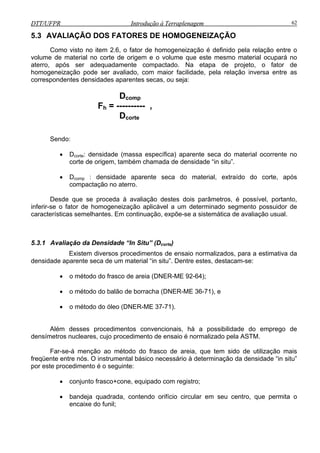 DTT/UFPR Introdução à Terraplenagem 62DTT/UFPR Introdução à Terraplenagem 62
5.3 AVALIAÇÃO DOS FATORES DE HOMOGENEIZAÇÃO
Como visto no item 2.6, o fator de homogeneização é definido pela relação entre o
volume de material no corte de origem e o volume que este mesmo material ocupará no
aterro, após ser adequadamente compactado. Na etapa de projeto, o fator de
homogeneização pode ser avaliado, com maior facilidade, pela relação inversa entre as
correspondentes densidades aparentes secas, ou seja:
Dcomp
Fh = ---------- ,
Dcorte
Sendo:
• Dcorte: densidade (massa específica) aparente seca do material ocorrente no
corte de origem, também chamada de densidade “in situ”.
• Dcomp : densidade aparente seca do material, extraído do corte, após
compactação no aterro.
Desde que se proceda à avaliação destes dois parâmetros, é possível, portanto,
inferir-se o fator de homogeneização aplicável a um determinado segmento possuidor de
características semelhantes. Em continuação, expõe-se a sistemática de avaliação usual.
5.3.1 Avaliação da Densidade “In Situ” (Dcorte)
Existem diversos procedimentos de ensaio normalizados, para a estimativa da
densidade aparente seca de um material “in situ”. Dentre estes, destacam-se:
• o método do frasco de areia (DNER-ME 92-64);
• o método do balão de borracha (DNER-ME 36-71), e
• o método do óleo (DNER-ME 37-71).
Além desses procedimentos convencionais, há a possibilidade do emprego de
densímetros nucleares, cujo procedimento de ensaio é normalizado pela ASTM.
Far-se-á menção ao método do frasco de areia, que tem sido de utilização mais
freqüente entre nós. O instrumental básico necessário à determinação da densidade “in situ”
por este procedimento é o seguinte:
• conjunto frasco+cone, equipado com registro;
• bandeja quadrada, contendo orifício circular em seu centro, que permita o
encaixe do funil;
 