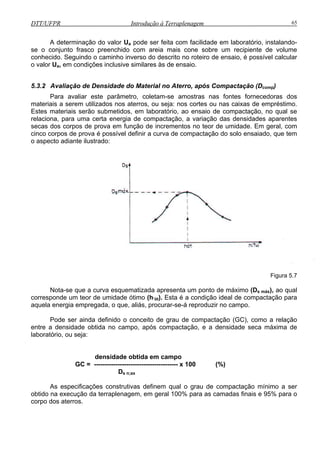DTT/UFPR Introdução à Terraplenagem 65
A determinação do valor Ua pode ser feita com facilidade em laboratório, instalando-
se o conjunto frasco preenchido com areia mais cone sobre um recipiente de volume
conhecido iro de ensaio, é possível calcular
o valor Ua ive similares às de ensaio.
5.3.2 Avaliação de Densidade do Material no Aterro, após Compactação (Dcomp)
Para avaliar este parâmetro, coletam-se amostras nas fontes fornecedoras dos
materiais a serem utilizados nos aterros, ou seja: nos cortes ou nas caixas de empréstimo.
Estes
tes
secas dos corpos de prova em função de incrementos no teor de umidade. Em geral, com
cinco c pactação do solo ensaiado, que tem
o aspecto adiante ilustrado:
. Seguindo o caminho inverso do descrito no rote
, em condições inclus
materiais serão submetidos, em laboratório, ao ensaio de compactação, no qual se
relaciona, para uma certa energia de compactação, a variação das densidades aparen
orpos de prova é possível definir a curva de com
Figura 5.7
corres
aquela energia empregada, o que, aliás, procurar-se-á reproduzir no campo.
Pode ser ainda definido o conceito de grau de compactação (GC), como a relação
entre a densidade obtida no campo, após compactação, e a densidade seca máxima de
a
densidade obtida em campo
Ds n;ax
qual o grau de compactação mínimo a ser
obtido a exe 0% para as camadas finais e 95% para o
corpo
Nota-se que a curva esquematizada apresenta um ponto de máximo (Ds máx), ao qual
ponde um teor de umidade ótimo (h’ót). Esta é a condição ideal de compactação para
labor tório, ou seja:
GC = --------------------------------------- x 100 (%)
As especificações construtivas definem
n cução da terraplenagem, em geral 10
dos aterros.
 
