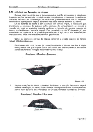 DTT/UFPR Introdução à Terraplenagem 71
5.4.3 Influência das Operações de Limpeza
Cumpre observar, ainda, que a forma segundo a qual foi apresentado o cálculo das
áreas das seções transversais, por qualquer dos procedimentos comentados (expeditos ou
precisos), não levou em consideração um aspecto de grande relevância, que diz respeito à
influência das operações de limpeza do terreno nas áreas efetivas de cortes ou aterros.
Em se tratando de trecho a ser construído em terreno virgem, é necessário que,
previamente à execução de qualquer outra operação de terraplenagem, se execute a
remoção de todas as espécies vegetais existentes e também da camada superior do
terreno, conhecida como “camada vegetal”. Esta camada (horizonte “A” da pedologia), rica
em substâncias orgânicas, é de grande importância para a agricultura, mas inservível para
fins rodoviários, pelas suas más características geotécnicas.
omo as operações prévias de limpeza removem a porção superior do terreno
natural, é fácil constatar que:
C
i. Para seções em corte, a área (e conseqüentemente o volume, que lhe é função
direta) efetiva com que se pode contar será obtida pela diferença entre a área total e
a área resultante da remoção da camada vegetal, ou seja:
(Scorte)efetiva = (Scorte)total - Scam.vegetal.
Figura 5.12
ii. Já para as seções em aterro, o processo é o inverso: a remoção da camada vegetal,
anterior à execução do aterro, torna a área (e consequentemente o volume) efetiva a
aterrar maior do que a área total obtida por um dos processos expeditos ou precisos:
(Saterro)efetiva = (Saterro)total + Scam.vegetal.
Figura 5.13
 