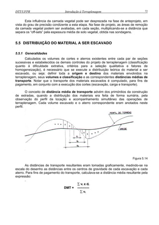 DTT/UFPR Introdução à Terraplenagem 72
Esta influência da camada vegetal pode ser desprezada na fase de anteprojeto, em
vista do grau de precisão condizente a esta etapa. Na fase de projeto, as áreas de remoção
da camada vegetal podem ser avaliadas, em cada seção, multiplicando-se a distância que
separa os “off-sets” pela espessura média de solo vegetal, obtida nas sondagens.
5.5 DISTRIBUIÇÃO DO MATERIAL A SER ESCAVADO
5.5.1 Generalidades
alculados os volumes de cortes e aterros existentes entre cada par de seções
ucess projeto de terraplenagem (classificação
uanto à dificuldade extrativa, critérios para a seleção qualitativa e fatores de
homogeneização), é necessário que se execute a distribuição teórica do material a ser
escavado, ou seja: definir toda a origem e destino dos materiais envolvidos na
terraplena m distâncias médias de
transporte. Notar que o transporte dos materiais escavados é computado, para fins de
pagamen e
O con sporte advém dos primórdios da construção
e estradas, quando a distribuição dos materiais era feita de forma sumária, pela
observ
C
s
q
ivas e estabelecidos os demais controles do
ge , seus volumes e classificação e as correspondentes
to, m conjunto com a execução dos cortes (escavação, carga e transporte).
ceito de distância média de tran
d
ação do perfil da locação e acompanhamento simultâneo das operações de
terraplenagem. Cada volume escavado e o aterro correspondente eram anotados neste
perfil.
Figura 5.14
As distâncias de transporte resultantes eram tomadas graficamente, medindo-se na
escala do desenho as distâncias entre os centros de gravidade de cada escavação e cada
aterro. Para fins de pagamento do transporte, calculava-se a distância média resultante pela
expressão:
.
∑ vi x di
DMT = -----------
∑ vi
 