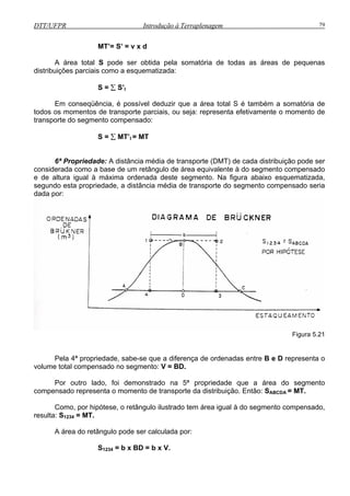 DTT/UFPR Introdução à Terraplenagem 79
MT’= S’ = v x d
A área total S pode ser obtida pela somatória de todas as áreas de pequenas
distribuições parciais como a esquematizada:
S = ∑ S’I
Em conseqüência, é possível deduzir que a área total S é também a somatória de
todos os momentos de transporte parciais, ou seja: representa efetivamente o momento de
transporte do segmento compensado:
S = ∑ MT’I = MT
6ª Propriedade: A distância média de transporte (DMT) de cada distribuição pode ser
considerada como a base de um retângulo de área equivalente à do segmento compensado
e de altura igual à máxima ordenada deste segmento. Na figura abaixo esquematizada,
segundo esta propriedade, a distância média de transporte do segmento compensado seria
dada por:
Figura 5.21
nto
compensado representa o momento de transporte da distribuição. Então: SABCDA = MT.
omo, gual à do segmento compensado,
resulta
área do retângulo pode ser calculada por:
S1234 = b x BD = b x V.
Pela 4ª propriedade, sabe-se que a diferença de ordenadas entre B e D representa o
volume total compensado no segmento: V = BD.
Por outro lado, foi demonstrado na 5ª propriedade que a área do segme
C por hipótese, o retângulo ilustrado tem área i
: S1234 = MT.
A
 