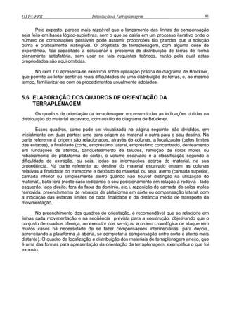 DTT/UFPR Introdução à Terraplenagem 81
zoável que o lançamento das linhas de compensação
seja feito em bases lógico-subjetivas, sem o que se cairia em um processo iterativo onde o
númer
a de terraplenagem, com alguma dose de
experiência, fica capacitado a solucionar o problema de distribuição de terras de forma
plenam usar de tais requintes teóricos, razão pela qual estas
propriedades são aqui omitidas.
iculdades de uma distribuição de terras, e, ao mesmo
tempo, familiarizar-se com os procedimentos usualmente adotados.
5.6 ELABORAÇÃO DOS QUADROS DE ORIENTAÇÃO DA
T
Esses quadros, como pode ser visualizado na página seguinte, são divididos, em
inicialmente em duas partes: uma para origem do material e outra para o seu destino. Na
parte referente à origem são relacionados, através de colunas, a localização (pelos limites
das estacas), a finalidade (corte, empréstimo lateral, empréstimo concentrado, denteamento
em fundações de aterros, banqueteamento de taludes, remoção de solos moles ou
rebaixamento de plataforma de corte), o volume escavado e a classificação segundo a
dificuldade de extração, ou seja, todas as informações acerca do material, na sua
procedência. Na parte referente ao destino do material escavado entram as colunas
relativas à finalidade do transporte e depósito do material, ou seja: aterro (camada superior,
camada inferior ou simplesmente aterro quando não houver distinção na utilização do
material), bota-fora (neste caso indicando o seu posicionamento em relação à rodovia - lado
esquerdo, lado direito, fora da faixa de domínio, etc.), reposição de camada de solos moles
removida, preenchimento de rebaixos de plataforma em corte ou compensação lateral, com
a indicação das estacas limites de cada finalidade e da distância média de transporte da
movimentação.
No preenchimento dos quadros de orientação, é recomendável que se re
linhas cada movimentação e na seqüência prevista para a construção, objetivando que o
onjun o de quadros ofereça, ao executor dos serviços, a ordem cronológica de ataque (em
uitos
dos materiais de terraplenagem anexo, que
é uma
Pelo exposto, parece mais ra
o de combinações possíveis pode assumir proporções tão grandes que a solução
ótima é praticamente inatingível. O projetist
ente satisfatória, sem
No item 7.0 apresenta-se exercício sobre aplicação prática do diagrama de Brückner,
que permite ao leitor sentir as reais dif
ERRAPLENAGEM
Os quadros de orientação da terraplenagem encerram todas as indicações obtidas na
distribuição do material escavado, com auxílio do diagrama de Brückner.
lacione em
c
m
t
casos há necessidade de se fazer compensações intermediárias, para depois,
aproveitando a plataforma já aberta, se completar a compensação entre corte e aterro mais
distante). O quadro de localização e distribuição
das formas para apresentação da orientação da terraplenagem, exemplifica o que foi
exposto.
 