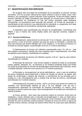 DTT/UFPR Introdução à Terraplenagem 83
5.7 QUANTIFICAÇÃO DOS SERVIÇOS
ara execução dos serviços. Já na fase de construção, a
quantificação se fará conforme o que efetivamente for executado, e o pagamento com base
nos pr
gem, normalizada pelo
DNER, e que a maioria dos outros Órgãos adota com algumas variantes, engloba o
seguinte:
5.7.1
ura do terreno) e a
remoção da camada vegetal, a quantificaç 2
ando aproximadamente a diretriz do traçado da rodovia, se julgará, pelo
estado de conservação e espécie das mesmas, a conveniência de sua remoção pura e
mpresa;
g) Outros serviços - para cada caso particular poderá se encontrar outros tipos de
obstáculos a serem retirados para a execução da terraplenagem e cada um deles terá a
quantificação determinada da maneira mais adequada. Como exemplo, podem ser citados:
remoção de muro de alvenaria (metros lineares), remoção de muros de arrimo ou blocos de
concreto (metros cúbicos), remoção de bueiros (metro linear de corpo para cada diâmetro),
etc.
Em qualquer item do projeto há necessidade de se quantificar os diversos serviços
envolvidos, a fim de se poder, atribuindo-se custos unitários a cada um deles, orçar o item
referido e, por conseguinte, o trecho rodoviário. Esse orçamento, na fase de projeto, objetiva
fornecer subsídios ao Órgão Contratante para alocação de recursos para a construção, e
para o julgamento da condizência ou não dos preços propostos pelas Empresas
Construtoras, na concorrência p
eços propostos na concorrência, devidamente reajustados.
A sistemática para quantificação dos serviços de terraplena
Serviços Preliminares
a) Desmatamento, destocamento de árvores até 15 cm e limpeza - para este serviço,
que envolve o corte de árvores, qualquer que seja seu porte ou densidade, a retirada dos
tocos das mesmas que tenham diâmetro até 15 cm (medido a 1 m de alt
ão se faz em m (metros quadrados);
b) Destocamento de árvores com diâmetro compreendido entre 15 e 20 cm - este
item engloba unicamente a retirada dos tocos restantes após o desmatamento, nos limites
de diâmetro acima referidos. Quantificado em unidades;
c) Destocamento de árvores com diâmetro superior a 30 cm - igual ao caso anterior.
Quantificação em unidades;
d) Remoção de estruturas - este serviço engloba a retirada de todas as construções
(casas, galpões, depósitos, etc., de alvenaria ou de madeira) existentes dentro dos limites
nos quais se processarão os serviços de terraplenagem propriamente ditos (off-sets), sendo
a medição efetuada, conforme a sua natureza, em m2
(metros quadrados);
e) Remoção ou remanejamento de cercas delimitadoras - para o caso da existência
de cercas marge
simples ou o seu remanejamento para a posição final da faixa de domínio, quantificação
esta efetuada em m (metros lineares);
f) Remanejamento de postes ou torres - este é um serviço que deverá ser medido em
unidades, com discriminação explícita do tipo e de sua utilidade, uma vez que o
remanejamento dependerá de autorização da Empresa proprietária, ou mesmo, como
acontece na grande maioria dos casos, esse remanejamento só se efetiva por intermédio da
referida E
 