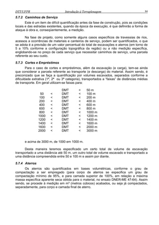 DTT/UFPR Introdução à Terraplenagem 84DTT/UFPR Introdução à Terraplenagem 84
5.7.2 Caminhos de Serviço
Este é um item de difícil quantificação antes da fase de construção, pois as condições
locais e das estradas existentes, quando da época da execução, é que definirão a forma de
ataque à obra e, conseqüentemente, a medição.
Na fase de projeto, como somente alguns casos específicos de travessias de rios,
acessos a ocorrências de materiais e canteiros de serviço, podem ser quantificados, o que
se adota é a previsão de um valor percentual do total de escavações e aterros (em torno de
5 a 10% conforme a configuração topográfica da região) ou a não medição específica,
englobando-se no preço de cada serviço que necessitar caminhos de serviço, uma parcela
referente ao seu custo.
5.7.3 Cortes e Empréstimos
Para o caso de cortes e empréstimos, além da escavação (e carga), tem-se ain
que considerar a parcela referente ao transporte (e descarga) do material. Assim sendo, é
preconizado que se faça a quantificação por volumes escavados, separados conforme a
dificuldade extrativa (1ª, 2ª ou 3ª categoria), transportados a “faixas” de distâncias média
de transporte. Em geral utilizam-se faixas para:
DMT < 50 m
50 < DMT < 100 m
100 < DMT < 200 m
200 < DMT < 400 m
400 < DMT < 600 m
600 < DMT < 800 m
800 < DMT < 1000 m
1000 < DMT < 1200 m
1200 < DMT < 1400 m
1400 < DMT < 1600 m
1600 < DMT < 2000 m
2000 < DMT < 3000 m
e acima de 3000 m, de 1000 em 1000 m.
Desta maneira teremos especificado um certo total de volume de escavação
transportado a uma distância até 50 m, um outro total de volume escavado e transportado a
uma distância compreendida entre 50 e 100 m e assim por diante.
5.7.4 Aterros
Os aterros são quantificados em bases volumétricas, conforme o grau de
compactação a ser empregado (para corpo de aterros se especifica um grau de
compactação mínimo de 95%, e para camada superior de 100%, em relação a máxim
massa específica aparente seca obtida para o material, no ensaio DNER-ME 47-64). Assim
sendo, se procede à medição em m³ (metros cúbicos) acabados, ou seja já compactados,
separadamente, para corpo e camada final de aterro.
da
s
a
 