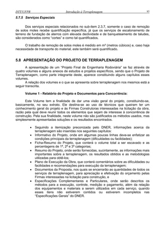 DTT/UFPR Introdução à Terraplenagem 85
5.7.5 Serviços Especiais
Dos serviços especiais relacionados no sub-item 2.3.7, somente o caso de remoção
de solos moles recebe quantificação específica, já que os serviços de escalonamento de
terreno de fundação de aterros com elevada declividade e de banqueteamento de taludes,
são considerados como “cortes” e como tal quantificados.
O trabalho de remoção de solos moles é medido em m² (metros cúbicos) e, caso haja
necessidade de transporte do material, este também será quantificado.
5.8 APRESENTAÇÃO DO PROJETO DE TERRAPLENAGEM
A apresentação de um “Projeto Final de Engenharia Rodoviária” se faz através de
de estudos e projetos específicos, sendo que o Projeto de
grante deste, aparece constituindo alguns capítulos esses
volume
olume 1 - Relatório do Projeto e Documentos para Concorrência:
de técnicos que queiram ter um
conhecimento geral do projeto e às Firmas Construtoras interessadas na licitação da obra,
razão
de, neste volume não são justificados os métodos usados, mas
simplesmente apresentadas soluções e os resultados encontrados.
e-se enfatizar as
condições principais da terraplenagem (dificuldades ou facilidades);
ificações Complementares e Particulares, onde serão descritos os
quatro volumes e alguns anexos
Terraplenagem, como parte inte
s.
A relação dos volumes e o que se apresenta sobre terraplenagem nos mesmos está a
seguir transcrita.
V
Este Volume tem a finalidade de dar uma visão geral do projeto, constituindo-se,
basicamente, no seu extrato. Ele destina-se ao uso
pela qual deve reunir todos os elementos que sejam de interesse à concorrência de
construção. Pela sua finalida
• Seguindo a itemização preconizada pelo DNER, informações acerca da
terraplenagem são inseridas nos seguintes capítulos:
• Informativo do Projeto, onde em algumas poucas linhas dev
• Ficha-Resumo do Projeto, que conterá o volume total a ser escavado e as
percentagens de 1ª, 2ª e 3ª categorias;
• Resumo do Projeto, onde serão fornecidas, sucintamente, as informações mais
importantes sobre a terraplenagem, os resultados obtidos e as metodologias
utilizadas para obtê-los;
• Plano de Execução da Obra, que conterá comentários sobre as dificuldades ou
facilidades e recomendações para execução da terraplenagem;
• Documentos da Proposta, nos quais se encerrarão as quantidades de todos os
serviços de terraplenagem, para apreciação e efetivação do orçamento pelas
Firmas interessadas na licitação para construção, e
• Espec
métodos para a execução, controle, medição e pagamento, além da relação
dos equipamentos e materiais a serem utilizados em cada serviço, quando
esses itens não estiverem contidos ou estiverem incompletos nas
“Especificações Gerais” do DNER.
 