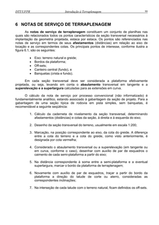 DTT/UFPR Introdução à Terraplenagem 88
6 NOTAS DE SERVIÇO DE TERRAPLENAGEM
erraplenagem constituem um conjunto de planilhas nas
quais são relacionados todos os pontos característicos da seção transversal necessários à
implan
•
Em c tivamente
projetada, u nto transversal em tangente e a
superelevação e a superlargura calculadas para as extensões em curva.
processo convencional (não informatizado) é
fundamentalmente analítico, estando associado à gabaritagem da seção de projeto. Para a
gabari
o da caderneta de nivelamento da seção transversal, determinando
afastamentos (distâncias) e cotas da seção, à direita e à esquerda do eixo;
mente em escala 1:200;
o e a cota do greide, como visto anteriormente, é
5. e à soma entre a semi-plataforma e a eventual
superlargura, marcar o bordo da plataforma de terraplenagem;
uadros, traçar a partir do bordo da
rseção de cada talude com o terreno natural, ficam definidos os off-sets.
As notas de serviço de t
tação da geometria projetada, estaca por estaca. Os pontos são referenciados nas
notas de serviço em termos de seus afastamentos (distâncias) em relação ao eixo de
locação e as correspondentes cotas. Os principais pontos de interesse, conforme ilustra a
figura 6.1, são os seguintes:
• Eixo: terreno natural e greide;
• Bordos da plataforma;
• Off-sets;
• Canteiro central (fundo), e
Banquetas (crista e fundo).
ada seção transversal deve ser considerada a plataforma efe
o seja, levando em conta o abaulame
O cálculo da nota de serviço por
tagem de uma seção típica de rodovia em pista simples, sem banquetas, é
recomendável a seguinte seqüência:
1. Cálcul
2. Desenho da seção transversal do terreno, usual
3. Marcação, na posição correspondente ao eixo, da cota do greide. A diferença
entre a cota do terren
designada por cota vermelha;
4. Considerado o abaulamento transversal ou a superelevação (em tangente ou
em curva, conforme o caso), desenhar com auxílio de par de esquadros o
caimento de cada semi-plataforma a partir do eixo;
Na distância correspondent
ente com auxílio de par de esq6. Novam
plataforma a direção do talude de corte ou aterro, consideradas as
correspondentes inclinações;
7. Na inte
 