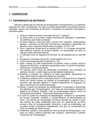 DTT/UFPR Introdução à Terraplenagem 92
7 EXERCÍCIOS
7.1 DIS
laborar a distribuição de materiais de terraplenagem correspondente a um segmento
rodoviário
intituladas “Cálculo das Ordenadas de Brückner”. Considerar as seguintes informações e
instruções gerais:
1.
2. As áreas totais e de camada vegetal encontram-se calculadas e registradas
3. rfis, compensações
laterais e ordenadas de Brückner encontram-se calculadas e registradas nas
4. estacas 0=PP e 14, no espaço demarcado
pelo retângulo tracejado da primeira planilha, há necessidade de todos os
5.
6. As estacas a considerar são de 20 m (semi-distância de 10 m);
lementar da planilha, traçar a porção inicial do
diagrama de Brückner, no desenho apresentado após o conjunto de planilhas,
conectando-o à porção já traçada;
9. Em seguida, lançar linhas de distribuição convenientes, sob orientação do
professor instrutor, e definir todas as compensações longitudinais;
10.Utilizando o processo do “retângulo de áreas equivalente” apresentado na
teoria, definir todas as distâncias médias de transporte;
11.A diferença existente entre a ordenada inicial e a ordenada final do diagrama
indica que haverá excesso de material na terraplenagem. Sugere-se que o
bota-fora seja efetuado dispondo o material lateralmente ao segmento de
aterro mais próximo do local da escavação;
12.Montar o quadro de orientação da terraplenagem (“Localização e Distribuição
dos Materiais para Terraplenagem”), com base nas informações extraídas do
diagrama de Brückner resolvido. Para as compensações laterais, extrair as
informações das planilhas “Cálculo das Ordenadas de Brückner”;
13.A partir do quadro de orientação da terraplenagem, sintetizar as quantidades
de serviços resultante, utilizando o “Quadro-Resumo da Movimentação de
Terra”. Os volumes de compactação de aterros deverão ser obtidos a partir
dos volumes de cortes mobilizados para este fim, aplicando-se, de forma
inversa, o fator de homogeneização. Considerar, a bem da simplicidade, que
os aterros serão compactados integralmente com grau de compactação de
100% em relação ao ensaio normal;
14.Finalmente, calcular o custo global dos ítens principais da terraplenagem, com
base em custos unitários fornecidos pelo professor, preenchendo a planilha
“Orçamento da Terraplenagem”.
TRIBUIÇÃO DE MATERIAIS
E
de 1100 m de extensão, com base nos dados apresentados nas planilhas anexas,
Todos os materiais a serem escavados são de 1a
. categoria;
nas planilhas, para todas as estacas;
As áreas efetivas, soma das áreas, volumes dos interpe
planilhas, para o segmento situado entre as estacas 15 e 55 = PF;
Para o segmento situado entre as
cálculos a partir das áreas efetivas;
A ordenada inicial do diagrama de Brückner foi pré-estabelecida em 200.000
m3
;
7. O fator de homogeneização foi definido em 1,40;
8. Após o cálculo da parte comp
 