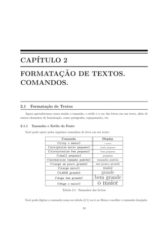 CAP´
   ITULO 2
       ¸˜
FORMATACAO DE TEXTOS.
COMANDOS.


2.1     Formata¸˜o de Textos
               ca
   Agora aprenderemos como mudar o tamanho, o estilo e a cor das letras em um texto, al´m de
                                                                                       e
outros elementos de formata¸˜o, como par´grafos, espa¸amento, etc.
                           ca           a            c

2.1.1   Tamanho e Estilo da Fonte
   Vocˆ pode optar pelos seguintes tamanhos de letra em seu texto:
      e

                            Comando                          Display
                         {tiny o menor}                       o menor

                   {scriptsize muito pequeno}              muito pequeno
                   {footnotesize bem pequeno}              bem pequeno
                         {small pequeno}                     pequeno
                   {normalsize tamanho padr~o}
                                            a            tamanho padr˜o
                                                                     a
                     {large um pouco grande}           um pouco grande
                          {Large maior}                      maior
                           {LARGE grande}                   grande
                         {huge bem grande}            bem grande
                           {Huge o maior}                o maior
                               Tabela 2.1: Tamanhos das Letras


   Vocˆ pode digitar o comando como na tabela (2.1) ou ir ao Menu e escolher o tamanho desejado.
      e

                                              10
 