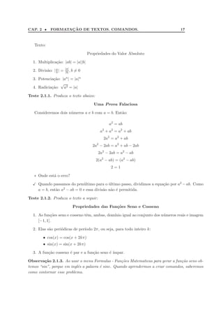 CAP. 2 •           ¸˜
            FORMATACAO DE TEXTOS. COMANDOS.                                      17



   Texto:

                                       Propriedades do Valor Absoluto

  1. Multiplica¸˜o: |ab| = |a||b|
               ca
                        |a|
  2. Divis˜o: | a | =
          a     b       |b| , b   =0

  3. Potencia¸˜o: |an | = |a|n
             ca
                 √
  4. Radicia¸˜o: a2 = |a|
            ca

Teste 2.1.1. Produza o texto abaixo:

                                          Uma Prova Falaciosa

   Consideremos dois n´meros a e b com a = b. Ent˜o:
                      u                          a

                                                  a2 = ab
                                             a2 + a2 = a2 + ab
                                               2a2 = a2 + ab
                                         2a2 − 2ab = a2 + ab − 2ab
                                            2a2 − 2ab = a2 − ab
                                           2(a2 − ab) = (a2 − ab)
                                                   2=1

   ∗ Onde est´ o erro?
             a

     Quando passamos do pen´ltimo para o ultimo passo, dividimos a equa¸˜o por a2 − ab. Como
                               u              ´                        ca
     a = b, ent˜o a
               a    2 − ab = 0 e essa divis˜o n˜o ´ permitida.
                                           a a e

Teste 2.1.2. Produza o texto a seguir:

                              Propriedades das Fun¸oes Seno e Cosseno
                                                  c˜

  1. As fun¸˜es seno e cosseno tˆm, ambas, dom´ igual ao conjunto dos n´meros reais e imagem
            co                  e             ınio                     u
     [−1, 1].

  2. Elas s˜o peri´dicas de per´
           a      o            ıodo 2π, ou seja, para todo inteiro k:

        • cos(x) = cos(x + 2kπ)
        • sin(x) = sin(x + 2kπ)

  3. A fun¸˜o cosseno ´ par e a fun¸ao seno ´ ´
          ca          e            c˜       e ımpar.

Observa¸˜o 2.1.3. Ao usar o menu Formulas - Fun¸oes Matematicas para gerar a fun¸ao seno ob-
         ca                                        c˜                             c˜
temos “sin”, porque em inglˆs a palavra ´ sine. Quando aprendermos a criar comandos, saberemos
                           e            e
como contornar esse problema.
 