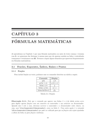 CAP´
   ITULO 3
 ´            ´
FORMULAS MATEMATICAS


J´ aprendemos no Cap´
 a                    ıtulo 1 que uma f´rmula matem´tica no meio do texto come¸a e termina
                                       o            a                            c
com $ e se quisermos dar destaque ` mesma para que ela apare¸a sozinha na linha e centralizada
                                  a                         c
come¸amos e terminamos com $$. Veremos a seguir alguns elementos que aparecem frequentemente
     c
em f´rmulas matem´ticas.
    o             a


3.1     Frac˜es, Expoentes, ´
            o               Indices, Ra´
                                       ızes e Pontos
3.1.1   Fra¸˜es
           co
   Para incluir fra¸˜es no texto, podemos usar os comandos descritos na tabela a seguir:
                   co

                                    Comando         Display
                                       a/b             a/b
                                    a/(b + c)       a/(b + c)
                                                          a
                                    frac a b             b
                                                      a
                                   frac a b+c        b   +c
                                                        a
                                  frac{a}{b+c}        b+c

                                      Tabela 3.1: Fra¸˜es
                                                     co



Observa¸ao 3.1.1. Note que o comando que aparece nas linhas 3 e 4 da tabela acima serve
          c˜
para digitar apenas fra¸oes com um caractere no numerador e um caractere no denominador.
                        c˜
Quando n˜o ´ este o caso, devemos escrever o numerador e o denominador entre chaves, ou
           a e
seja, usar frac{numerador}{denominador}, como na linha 5. Uma outra op¸ao ´ o comando
                                                                             c˜ e
dfrac{numerador}{denominador} que pode ser utilizado para que as fra¸oes n˜o sejam ajustadas
                                                                     c˜    a
a altura da linha ou para fra¸oes cont´nuas.
                             c˜       ı

                                              18
 