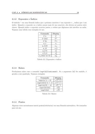CAP. 3 •     ´            ´
            FORMULAS MATEMATICAS                                                  19



3.1.2   Expoentes e ´
                    Indices
O s´
   ımbolo ^ em uma f´rmula indica que o pr´ximo caractere ´ um expoente e _ indica que ´ um
                     o                     o              e                              e
´
ındice. Quando o expoente ou o ´
                               ındice possui mais de um caractere, eles devem ser postos entre
chaves. Quando ´
               ındice e expoente ocorrem juntos, a ordem que digitamos n˜o interfere na sa´
                                                                          a                ıda.
Vejamos uma tabela com exemplos de uso.

                                    Comando         Display
                                       5^x             5x
                                      5^{2x}          52x
                                       5^2x           52 x
                                       a_1             a1
                                      a_{13}          a13
                                       a_13           a1 3
                                      a_2^5            a52
                                      a^5_2            a52
                                                          2
                                   a_{52}^{x^2}       ax52

                                Tabela 3.2: Expoentes e ´
                                                        ındices



3.1.3   Ra´
          ızes
Produzimos ra´ ızes com o comando sqrt[n]{radicando}. Se o argumento [n] for omitido, ´
                                                                                       e
gerada a raiz quadrada. Vejamos exemplos:

                                    Comando           Display
                                                      √
                                 sqrt{x^2 + 2}         x2 + 2
                                                      √
                                                      4
                                sqrt[4]{x^2 + 1}        x2 + 1
                                                      √n
                                 sqrt[n]{9 - x}         9−x
                                                         √
                                                         5
                                  sqrt[5]{2x}             2x
                                                        √
                                    sqrt{2x}              2x

                                      Tabela 3.3: Ra´
                                                    ızes



3.1.4   Pontos
Algumas vezes necessitamos inserir pontos(reticˆncias) em uma f´rmula matem´tica. Os comandos
                                               e               o           a
para tal s˜o:
          a
 