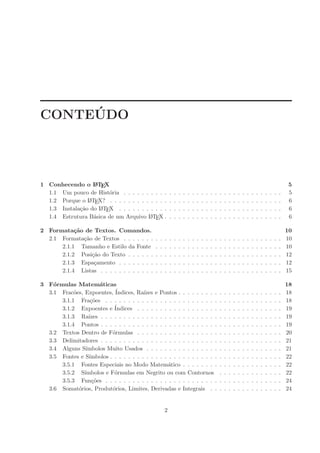 ´
CONTEUDO




1 Conhecendo o L TEX
                  A                                                                                                                                            5
  1.1 Um pouco de Hist´ria . . . . . . . . . .
                        o                                  .   .   .   .   .   .   .   .   .   .   .   .   .   .   .   .   .   .   .   .   .   .   .   .   .   5
  1.2 Porque o L TE
                A X? . . . . . . . . . . . . .             .   .   .   .   .   .   .   .   .   .   .   .   .   .   .   .   .   .   .   .   .   .   .   .   .   6
  1.3 Instala¸˜o do L TEX . . . . . . . . . . .
             ca     A                                      .   .   .   .   .   .   .   .   .   .   .   .   .   .   .   .   .   .   .   .   .   .   .   .   .   6
  1.4 Estrutura B´sica de um Arquivo L TEX .
                  a                     A                  .   .   .   .   .   .   .   .   .   .   .   .   .   .   .   .   .   .   .   .   .   .   .   .   .   6

2 Formata¸˜o de Textos. Comandos.
           ca                                                                                                                                                  10
  2.1 Formata¸˜o de Textos . . . . . . .
              ca                               .   .   .   .   .   .   .   .   .   .   .   .   .   .   .   .   .   .   .   .   .   .   .   .   .   .   .   .   10
      2.1.1 Tamanho e Estilo da Fonte          .   .   .   .   .   .   .   .   .   .   .   .   .   .   .   .   .   .   .   .   .   .   .   .   .   .   .   .   10
      2.1.2 Posi¸˜o do Texto . . . . . .
                 ca                            .   .   .   .   .   .   .   .   .   .   .   .   .   .   .   .   .   .   .   .   .   .   .   .   .   .   .   .   12
      2.1.3 Espa¸amento . . . . . . . .
                  c                            .   .   .   .   .   .   .   .   .   .   .   .   .   .   .   .   .   .   .   .   .   .   .   .   .   .   .   .   12
      2.1.4 Listas . . . . . . . . . . . .     .   .   .   .   .   .   .   .   .   .   .   .   .   .   .   .   .   .   .   .   .   .   .   .   .   .   .   .   15

3 F´rmulas Matem´ticas
    o                 a                                                                                                                                        18
  3.1 Frac˜es, Expoentes, ´
           o                Indices, Ra´ ızes e Pontos . . . . . . . . .                               .   .   .   .   .   .   .   .   .   .   .   .   .   .   18
      3.1.1 Fra¸˜es . . . . . . . . . . . . . . . . . . . . . . . . .
                  co                                                                                   .   .   .   .   .   .   .   .   .   .   .   .   .   .   18
      3.1.2 Expoentes e ´   Indices . . . . . . . . . . . . . . . . . .                                .   .   .   .   .   .   .   .   .   .   .   .   .   .   19
      3.1.3 Ra´  ızes . . . . . . . . . . . . . . . . . . . . . . . . . .                              .   .   .   .   .   .   .   .   .   .   .   .   .   .   19
      3.1.4 Pontos . . . . . . . . . . . . . . . . . . . . . . . . . .                                 .   .   .   .   .   .   .   .   .   .   .   .   .   .   19
  3.2 Textos Dentro de F´rmulas . . . . . . . . . . . . . . . . . .
                           o                                                                           .   .   .   .   .   .   .   .   .   .   .   .   .   .   20
  3.3 Delimitadores . . . . . . . . . . . . . . . . . . . . . . . . . .                                .   .   .   .   .   .   .   .   .   .   .   .   .   .   21
  3.4 Alguns S´ ımbolos Muito Usados . . . . . . . . . . . . . . . .                                   .   .   .   .   .   .   .   .   .   .   .   .   .   .   21
  3.5 Fontes e S´ımbolos . . . . . . . . . . . . . . . . . . . . . . . .                               .   .   .   .   .   .   .   .   .   .   .   .   .   .   22
      3.5.1 Fontes Especiais no Modo Matem´tico . . . . . . . .
                                                    a                                                  .   .   .   .   .   .   .   .   .   .   .   .   .   .   22
      3.5.2 S´ ımbolos e F´rmulas em Negrito ou com Contornos
                            o                                                                          .   .   .   .   .   .   .   .   .   .   .   .   .   .   22
      3.5.3 Fun¸˜es . . . . . . . . . . . . . . . . . . . . . . . . .
                   co                                                                                  .   .   .   .   .   .   .   .   .   .   .   .   .   .   24
  3.6 Somat´rios, Produt´rios, Limites, Derivadas e Integrais . .
             o             o                                                                           .   .   .   .   .   .   .   .   .   .   .   .   .   .   24


                                                       2
 