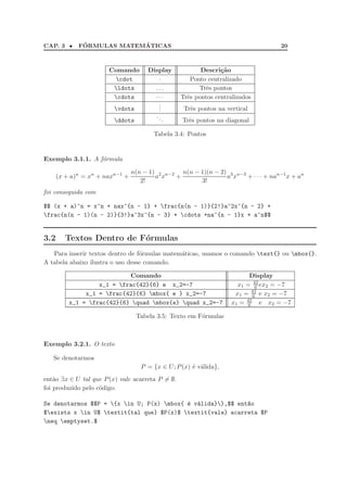 CAP. 3 •      ´            ´
             FORMULAS MATEMATICAS                                                   20



                       Comando        Display            Descri¸˜o
                                                                ca
                        cdot            ·           Ponto centralizado
                        ldots          ...             Trˆs pontos
                                                           e
                        cdots          ···       Trˆs pontos centralizados
                                                    e
                                         .
                                         .
                         vdots          .         Trˆs pontos na vertical
                                                     e
                                         ..
                         ddots               .    Trˆs pontos na diagonal
                                                     e

                                        Tabela 3.4: Pontos


Exemplo 3.1.1. A f´rmula
                  o

                                 n(n − 1) 2 n−2 n(n − 1)(n − 2) 3 n−3
      (x + a)n = xn + naxn−1 +           a x   +               a x    + · · · + nan−1 x + an
                                    2!                3!
foi conseguida com

$$ (x + a)^n = x^n + nax^{n - 1} + frac{n(n - 1)}{2!}a^2x^{n - 2} +
frac{n(n - 1)(n - 2)}{3!}a^3x^{n - 3} + cdots +na^{n - 1}x + a^n$$


3.2      Textos Dentro de F´rmulas
                           o
   Para inserir textos dentro de f´rmulas matem´ticas, usamos o comando text{} ou mbox{}.
                                  o            a
A tabela abaixo ilustra o uso desse comando.

                            Comando                                       Display
                   x_1 = frac{42}{6} e x_2=-7                        x1 = 42 ex2 = −7
                                                                             6
               x_1 = frac{42}{6} mbox{ e } x_2=-7                  x1 = 42 e x2 = −7
                                                                            6
          x_1 = frac{42}{6} quad mbox{e} quad x_2=-7            x1 = 42 e x2 = −7
                                                                          6

                                  Tabela 3.5: Texto em F´rmulas
                                                        o



Exemplo 3.2.1. O texto

   Se denotarmos
                                    P = {x ∈ U ; P (x) ´ v´lida},
                                                       e a
ent˜o ∃x ∈ U tal que P (x) vale acarreta P = ∅.
    a
foi produzido pelo c´digo:
                    o

Se denotarmos $$P = {x in U; P(x) mbox{ ´ v´lida}},$$ ent~o
                                           e a               a
$exists x in U$ textit{tal que} $P(x)$ textit{vale} acarreta $P
neq emptyset.$
 