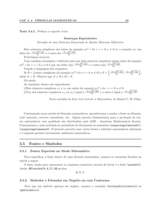 CAP. 3 •     ´            ´
            FORMULAS MATEMATICAS                                                     22



Teste 3.4.1. Produza o seguinte texto:

                                 Senten¸as Equivalentes
                                       c
              Exemplo de uma Senten¸a Enunciada de Quatro Maneiras Diferentes
                                   c

    Dois n´meros complexos s˜o ra´ √ da equa¸˜o ax2 + bx + c = 0, a = 0 se, e somente se, um
           u √                 a     ızes         ca
          −b+ b2 −4ac               −b− b2 −4ac
deles for     2a      e o outro for      2a     .
    Poder´ıamos escrever:
    Uma condi¸˜o necess´ria e suﬁciente para que dois n´meros complexos √
               ca         a                       √      u                 sejam ra´ da equa¸˜o
                                                                                     ızes       ca
                                                   b2                        b2
ax2 + bx + c = 0, a = 0 ´ que um deles seja −b+ 2a −4ac e o outro seja −b− 2a −4ac .
                         e
    Usando a linguagem dos conjuntos:                                          √           √
                                                                                b2           b2
    Se R = {ra´ızes complexas da equa¸˜o ax2 +bx+c = 0, a = 0} e S = −b+ 2a −4ac , −b− 2a −4ac ,
                                       ca
ent˜o S = R. Observe que S ⊂ R e R ⊂ S.
   a
    Ou ainda:
    As condi¸˜es abaixo s˜o equivalentes:
             co            a
    i)Dois n´meros complexos x1 e x2 s˜o ra´
            u                             a   ızes da equa¸˜o ax2 + bx + c = 0, a = 0;
                                                          ca
                                                          √                               √
                                                            b2                              b2
    ii)Um dos n´meros complexos x1 ou x2 ´ igual a −b+ 2a −4ac e o outro ´ igual a −b− 2a −4ac .
                u                            e                              e

                       Texto extra´ do livro Um Convite ` Matem´tica, de Daniel C. M. Filho.
                                  ıdo                   a      a




    Continuando nosso estudo de f´rmulas matem´ticas, aprenderemos a mudar a fonte na f´rmula,
                                 o              a                                      o
criar matrizes, escrever somat´rios, etc. Alguns pacotes fundamentais para a produ¸˜o de tex-
                              o                                                    ca
tos matem´ticos com qualidade s˜o distribu´
           a                      a          ıdos pela AMS - American Mathematical Society.
Come¸aremos a aula incluindo no preˆmbulo do documento os comandos usepackage{amssymb} e
      c                              a
usepackage{amsmath}. O primeiro permite usar v´rias fontes e s´
                                                   a           ımbolos matem´ticos adicionais
                                                                              a
e o segundo permite incrementar ambientes matem´ticos.
                                                  a


3.5     Fontes e S´
                  ımbolos
3.5.1   Fontes Especiais no Modo Matem´tico
                                      a
   Para especiﬁcar a fonte dentro de uma f´rmula matem´tica, usamos os comandos listados na
                                           o            a
tabela a seguir:
   A fonte usada para representar os conjuntos num´ricos atrav´s de letras ´ a fonte mathbb{}.
                                                     e        e            e
Assim, $$mathbb{R,N,C}.$$ produz
                                            R, N, C.

3.5.2   S´
         ımbolos e F´rmulas em Negrito ou com Contornos
                    o
   Para que um s´
                ımbolo apare¸a em negrito, usamos o comando boldsymbol{s´mbolo} ou
                            c                                            ı
pmb{s´mbolo}.
      ı
 