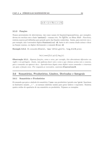 CAP. 3 •     ´            ´
            FORMULAS MATEMATICAS                                                    24




                                   [a, b] = {x ∈ R|a ≤ x ≤ b}



3.5.3   Fun¸˜es
           co
Nomes provenientes de abreviaturas, tais como nomes de fun¸˜es(trigonom´tricas, por exemplo),
                                                            co            e
devem ser escritas com a fonte mathrm{} - romano reto. No TEXNic, no Menu Math - Functions,
existem macros pr´-deﬁnidas para grande parte das fun¸˜es conhecidas. Assim, para escrever cos x,
                  e                                  co
por exemplo, n˜o ´ necess´rio digitar $mathrm{cos} x$, basta ir at´ o menu citado acima e clicar
               a e       a                                         e
na fun¸˜o cosseno, ou digitar diretamente o comando $cos x$.
      ca

Exemplo 3.5.2. Os comandos $ln(x), max {f(x),g(x)}, log_5(x)$ geram:


                                 ln(x), max{f (x), g(x)}, log 5 (x).

Observa¸ao 3.5.1. Algumas fun¸oes, como o seno, por exemplo, tˆm abreviaturas diferentes em
          c˜                      c˜                             e
inglˆs e em portuguˆs. Assim, n˜o podemos fazer com o seno o que citamos acima com o cosseno,
    e              e            a
pois o comando vai aparecer sin x. Aprenderemos depois como deﬁnir novos comandos e criaremos
um para a fun¸ao seno. Por enquanto,se necess´rio, usaremos $matrm{sen}$.
              c˜                              a


3.6     Somat´rios, Produt´rios, Limites, Derivadas e Integrais
             o            o
3.6.1   Somat´rios e Produt´rios
             o             o
O comando que gera o s´ ımbolo de somat´rio ´ sum e um produt´rio ´ gerado com prod. Inserimos
                                       o e                    o e
os limitantes usando _ e ^ , os mesmos s´ımbolos usados para gerar ´ındices e expoentes. Existem
quatro estilos de aparˆncia de um somat´rio ou produt´rio. Vejamos os exemplos:
                      e                 o              o
 