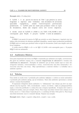CAP. 4 •    CLASSES DE DOCUMENTOS. LAYOUT                                              31



Exemplo 4.2.1. O c´digo-fonte
                  o

O LaTeX  ´ um pacote de macros do TeX  que permite ao autor
             e
diagramar e imprimir seus trabalhos como documento de alt´ssima
                                                            ı
qualidade   tipogr´fica,
                  a        usando   textit{layout}   profissional
predefinido. O LaTeX pode ser usado para produzir todos os tipos
de documentos, desde uma simples carta at´ livros completos.
                                             e

A vers~o atual do LaTeX ´ a $2e$ e a do TeX ´ $3,14159$ e est´
       a                  e                     e                a
convergindo para $pi$. O projeto LaTeX 3 est´ em andamento.
                                                   a

Produz
    O L TEX ´ um pacote de macros do TEX que permite ao autor diagramar e imprimir seus tra-
        A     e
balhos como documento de alt´ıssima qualidade tipogr´ﬁca, usando layout proﬁssional predeﬁnido.
                                                    a
O L TEX pode ser usado para produzir todos os tipos de documentos, desde uma simples carta at´
    A                                                                                         e
livros completos.
    A vers˜o atual do L TEX ´ a 2e e a do TEX ´ 3, 14159 e est´ convergindo para π. O projeto
          a           A     e                   e             a
L TEX 3 est´ em andamento.
 A          a


4.3    Ambientes B´sicos
                  a
Uma parte importante dos textos em L TEX ´ constitu´ por ambientes (em inglˆs, environments).
                                       A     e        ıda                      e
Em geral um ambiente come¸a com o comando begin{<nome do ambiente>} e termina com
                               c
end{<nome do ambiente>}. Exemplos de ambientes que j´ foram usados aqui no curso s˜o:
                                                              a                              a
array(criar matrizes), center (centralizar o texto), enumerate(criar uma lista enumerada) e ite-
mize(criar uma lista com itens). Hoje aprenderemos a construir tabelas e a trabalhar com o
ambiente equation.


4.4    Tabelas
Uma tabela no modo texto ´ produzida pelo ambiente tabular e a tabela no modo matem´tico
                            e                                                                  a
´ produzida pelo ambiente array, que j´ estudamos. Esses dois ambientes apresentam a mesma
e                                        a
sintaxe e mesma funcionalidade.
    O argumento obrigat´rio desses ambientes ´ o “alinhamento” das colunas que deve ser espe-
                         o                      e
ciﬁcado com l(` esquerda - left), c(centralizado - center), r(` direita - right) ou p{largura}(Nesta
               a                                              a
op¸˜o, o texto ﬁca justiﬁcado e a coluna ﬁca com a largura especiﬁcada. A largura deve conter a
   ca
unidade de medida, como por exemplo, 10cm). Para tra¸ar uma linha vertical entre colunas ou na
                                                         c
borda, usa-se o |. Cada coluna ´ separada por &, e a mudan¸a de linha ´ feito pelo . Para tra¸ar
                                e                             c           e                      c
uma linha horizontal, usa-se o comando hline. Vejamos um exemplo:

Exemplo 4.4.1. Digite o seguinte c´digo-fonte, compile e veja a sa´da.
                                  o                               ı
 