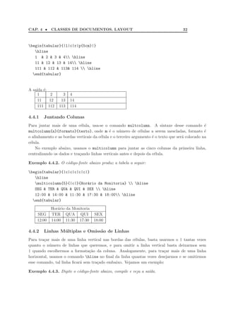 CAP. 4 •    CLASSES DE DOCUMENTOS. LAYOUT                                             32



begin{tabular}{|l|c|r|p{5cm}|}
   hline
   1 & 2 & 3 & 4 hline
   11 & 12 & 13 & 14 hline
   111 & 112 & 113& 114  hline
  end{tabular}


A sa´ ´:
    ıda e
     1     2       3   4
     11   12      13   14
     111 112     113   114

4.4.1   Juntando Colunas
Para juntar mais de uma c´lula, usa-se o comando multcolumn. A sintaxe desse comando ´
                             e                                                                    e
multcolumn{n}{formato}{texto}, onde n ´ o n´mero de c´lulas a serem mescladas, formato ´
                                             e     u           e                                  e
o alinhamento e as bordas verticais da c´lula e o terceiro argumento ´ o texto que ser´ colocado na
                                        e                            e                a
c´lula.
 e
    No exemplo abaixo, usamos o multicolumn para juntar as cinco colunas da primeira linha,
centralizando os dados e tra¸ando linhas verticais antes e depois da c´lula.
                            c                                          e

Exemplo 4.4.2. O c´digo-fonte abaixo produz a tabela a seguir:
                  o

begin{tabular}{|c|c|c|c|c|}
   hline
   multicolumn{5}{|c|}{Hor´rio da Monitoria}  hline
                           a
   SEG & TER & QUA & QUI & SEX  hline
   12:00 & 14:00 & 11:30 & 17:30 & 18:00 hline
  end{tabular}
            Hor´rio da Monitoria
                a
    SEG     TER QUA QUI             SEX
    12:00   14:00 11:30 17:30       18:00

4.4.2   Linhas M´ ltiplas e Omiss˜o de Linhas
                u                a
Para tra¸ar mais de uma linha vertical nas bordas das c´lulas, basta usarmos o | tantas vezes
        c                                               e
quanto o n´mero de linhas que queremos, e para omitir a linha vertical basta deixarmos sem
            u
| quando escolhermos a formata¸˜o da coluna. Analogamente, para tra¸ar mais de uma linha
                                 ca                                    c
horizontal, usamos o comando hline no ﬁnal da linha quantas vezes desejarmos e se omitirmos
esse comando, tal linha ﬁcar´ sem tra¸ado embaixo. Vejamos um exemplo:
                            a        c

Exemplo 4.4.3. Digite o c´digo-fonte abaixo, compile e veja a sa´da.
                         o                                      ı
 