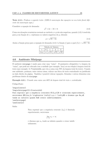 CAP. 4 •    CLASSES DE DOCUMENTOS. LAYOUT                                             35



Teste 4.5.1. Produza o seguinte texto: (OBS:A numera¸ao das equa¸oes no seu texto ﬁcar´ dife-
                                                    c˜          c˜                    a
rente da numera¸ao aqui.)
               c˜

Considere a equa¸˜o de demanda:
                ca
                                          p2 + 2x − 16 = 0.                                   (4.3)
Como em situa¸˜es econˆmicas normais as vari´veis x e p s˜o n˜o negativas, quando (4.3) ´ resolvida
               co      o                     a           a a                            e
para p em fun¸˜o de x, rejeitamos os valores negativos de p, obtendo
              ca
                                              √
                                         p = 16 − 2x.                                         (4.4)
                                                                                        √
Assim a fun¸˜o pre¸o para a equa¸˜o de demanda (4.3) ´ a fun¸˜o f para a qual f (x) = 16 − 2x.
           ca     c             ca                     e      ca

                                          Tabela de Valores
                                     x     0    1     2      3
                                              √      √      √
                                   f(x)    4    14     12    10



4.6      Ambiente Minipage
O ambiente minipage ´ usado para criar uma “caixa”. O parˆmetro obrigat´rio ´ a largura da
                       e                                       a              o    e
“caixa”, que pode ser colocada com a unidade (por exemplo: 5cm) ou em rela¸˜o ` largura total do
                                                                            ca a
texto (por exemplo: 0.7textwidth, que cria a caixa com 70% da largura total do texto). Usando
esse ambiente, podemos, entre outras coisas, colocar um bloco de texto centralizado ou justiﬁcado
no lado direito da p´gina. Tamb´m ´ poss´ colocar equa¸˜es, f´rmulas e outros elementos sem
                    a            e e      ıvel             co    o
problemas dentro do minipage.

Exemplo 4.6.1. Criando uma caixa com 60% da largura total do texto e centralizada:

C´digo-Fonte:
 o

begin{center}
begin{minipage}{0.6textwidth}
Para exprimir que a sequ^ncia crescente ${a_n}$ ´ ilimitada superiormente,
                        e                         e
escrevemos $$lim_{x rightarrow infty} a_n = infty$$ e dizemos que $a_n$
tende ao infinito quando $n$ cresce indefinidamente.
end{minipage}
end{center}

Sa´
  ıda:
                   Para exprimir que a sequˆncia crescente {an } ´ ilimitada
                                            e                    e
                   superiormente, escrevemos

                                            lim an = ∞
                                            x→∞

                   e dizemos que an tende ao inﬁnito quando n cresce indeﬁ-
                   nidamente.
 