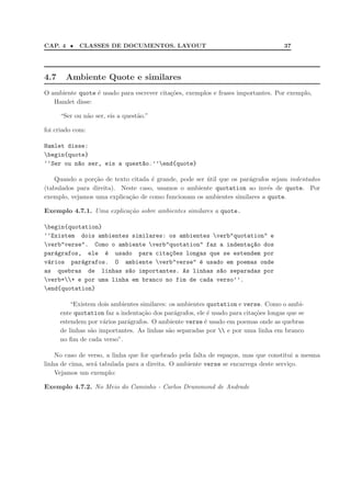 CAP. 4 •    CLASSES DE DOCUMENTOS. LAYOUT                                            37




4.7     Ambiente Quote e similares
O ambiente quote ´ usado para escrever cita¸˜es, exemplos e frases importantes. Por exemplo,
                 e                         co
   Hamlet disse:

      “Ser ou n˜o ser, eis a quest˜o.”
               a                  a

foi criado com:

Hamlet disse:
begin{quote}
‘‘Ser ou n~o ser, eis a quest~o.’’end{quote}
          a                  a

    Quando a por¸˜o de texto citada ´ grande, pode ser util que os par´grafos sejam indentados
                ca                  e                  ´              a
(tabulados para direita). Neste caso, usamos o ambiente quotation ao inv´s de quote. Por
                                                                            e
exemplo, vejamos uma explica¸˜o de como funcionam os ambientes similares a quote.
                            ca

Exemplo 4.7.1. Uma explica¸ao sobre ambientes similares a quote.
                          c˜

begin{quotation}
‘‘Existem dois ambientes similares: os ambientes verb"quotation" e
verb"verse". Como o ambiente verb"quotation" faz a indenta¸~o dos
                                                            ca
par´grafos, ele ´ usado para cita¸~es longas que se estendem por
   a              e                  co
v´rios par´grafos. O ambiente verb"verse" ´ usado em poemas onde
 a         a                                  e
as quebras de linhas s~o importantes. As linhas s~o separadas por
                         a                          a
verb++ e por uma linha em branco no fim de cada verso’’.
end{quotation}

          “Existem dois ambientes similares: os ambientes quotation e verse. Como o ambi-
      ente quotation faz a indenta¸˜o dos par´grafos, ele ´ usado para cita¸˜es longas que se
                                   ca          a          e                co
      estendem por v´rios par´grafos. O ambiente verse ´ usado em poemas onde as quebras
                     a       a                           e
      de linhas s˜o importantes. As linhas s˜o separadas por  e por uma linha em branco
                 a                           a
      no ﬁm de cada verso”.

    No caso de verso, a linha que for quebrado pela falta de espa¸os, mas que constitui a mesma
                                                                 c
linha de cima, ser´ tabulada para a direita. O ambiente verse se encarrega deste servi¸o.
                  a                                                                   c
    Vejamos um exemplo:

Exemplo 4.7.2. No Meio do Caminho - Carlos Drummond de Andrade
 