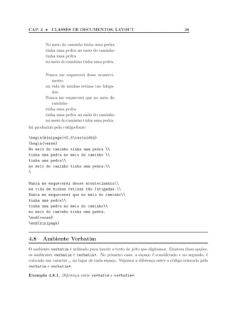 CAP. 4 •    CLASSES DE DOCUMENTOS. LAYOUT                                           38


         No meio do caminho tinha uma pedra
         tinha uma pedra no meio do caminho
         tinha uma pedra
         no meio do caminho tinha uma pedra.


         Nunca me esquecerei desse aconteci-
            mento
         na vida de minhas retinas t˜o fatiga-
                                    a
            das.
         Nunca me esquecerei que no meio do
            caminho
         tinha uma pedra
         tinha uma pedra no meio do caminho
         no meio do caminho tinha uma pedra.
foi produzido pelo c´digo-fonte:
                    o

begin{minipage}{0.5textwidth}
begin{verse}
No meio do caminho tinha uma pedra 
tinha uma pedra no meio do caminho 
tinha uma pedra
no meio do caminho tinha uma pedra.


Nunca me esquecerei desse acontecimento
na vida de minhas retinas t~o fatigadas.
                           a
Nunca me esquecerei que no meio do caminho
tinha uma pedra
tinha uma pedra no meio do caminho
no meio do caminho tinha uma pedra.
end{verse}
end{minipage}


4.8    Ambiente Verbatim
O ambiente verbatim ´ utilizado para inserir o texto de jeito que digitamos. Existem duas op¸˜es:
                    e                                                                       co
os ambientes verbatim e verbatim*. No primeiro caso, o espa¸o ´ considerado e no segundo, ´
                                                                 c e                            e
colocado um caracter no lugar de cada espa¸o. Vejamos a diferen¸a entre o c´digo colocado pelo
                                             c                     c          o
verbatim e verbatim*:

Exemplo 4.8.1. Diferen¸a entre verbatim e verbatim*:
                      c
 
