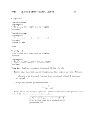 CAP. 4 •   CLASSES DE DOCUMENTOS. LAYOUT                                            39



C´digo-Fonte:
 o

begin{verbatim}
begin{quote}
texto citado, texto importante ou exemplos.
end{quote}

begin{verbatim*}
begin{quote}
texto citado, texto      importante ou exemplos.
end{quote}
end{verbatim*}

Sa´
  ıda:

begin{quote}
texto citado, texto importante ou exemplos.
end{quote}

begin{quote}
texto citado, texto      importante ou exemplos.
end{quote}

Teste 4.8.1. Produza o texto abaixo: (Extra´do da RPM 64 - Pg. 35)
                                           ı

   Lendo o artigo citado em [1], encontrei um problema chinˆs proposto h´ cerca de 2000 anos:
                                                           e            a

        Encontrar o raio da circunferˆncia inscrita em um triˆngulo retˆngulo de hipotenusa
                                     e                       a         a
     a e catetos b e c.

   A solu¸˜o dada pelos antigos escribas chineses ´
         ca                                       e
                                                 bc
                                        r=               .
                                             (a + b + c)

   Surgiu ent˜o a id´ia de propor a problema a estudantes. Come¸amos ent˜o propondo a estu-
              a     e                                          c        a
dantes de 16 a 17 anos a seguinte variante do problema:

                        ABC ´ um triˆngulo com AB = 3, BC = 5 e
                               e      a
                        CA = 4. Achar o raio da circunferˆncia inscrita
                                                         e
                        no triˆngulo ABC.
                              a
 