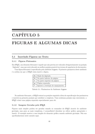 CAP´
   ITULO 5
FIGURAS E ALGUMAS DICAS


5.1     Inserindo Figuras no Texto
5.1.1   Figuras Flutuantes
Em L TEX, um elemento ﬂutuante ´ aquele que n˜o precisa ser colocado obrigatoriamente na posi¸˜o
     A                            e            a                                             ca
“digitada”, mas que ser´ colocado na melhor posi¸˜o poss´ em termos de aparˆncia do documento.
                       a                        ca      ıvel                 e
    Uma ﬁgura ﬂutuante ´ especiﬁcada pelo ambiente figure. O primeiro parˆmetro deste ambiente
                         e                                                 a
´ a ordem em que o L TEX tenta inserir a ﬁgura.
e                    A


                             h   Onde foi digitado
                             b   Na parte inferior da p´gina
                                                        a
                             t   Na parte superior da p´gina
                                                         a
                             p   P´gina separada.
                                   a
                             !   Ignorar a restri¸˜o de espa¸amento.
                                                 ca         c

                          Tabela 5.1: Parˆmetros do Ambiente figure
                                         a


    No ambiente ﬂutuante, o L TEX tentar´ as posi¸˜es seguindo a lista de especiﬁca¸˜o dos parˆmetros
                              A           a        co                              ca         a
e inserir´ na primeira posi¸˜o que satisﬁzer a exigˆncia. Caso nenhuma posi¸˜o seja conveniente, o
         a                 ca                       e                        ca
L TE
 A X criar´ uma p´gina separada especialmente para ele.
            a       a

5.1.2   Imagens Geradas pelo L TEX
                             A


Figuras mais simples podem ser geradas usando os comandos do L TEX atrav´s do ambiente
                                                                   A          e
picture, mas para as mais complexas, ´ aconselh´vel desenhar no editor gr´ﬁco apropriado e
                                        e         a                         a
inserir. O exemplo mostra o caso simples de elemento gr´ﬁco usando ambiente picture. N˜o nos
                                                       a                              a
aprofundaremos neste assunto aqui.


                                                40
 