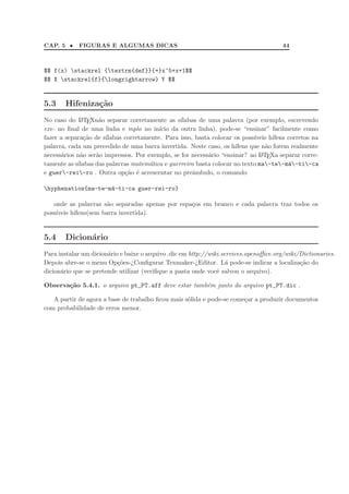 CAP. 5 •    FIGURAS E ALGUMAS DICAS                                                   44



$$ f(x) stackrel {textrm{def}}{=}x^5+x+1$$
$$ X stackrel{f}{longrightarrow} Y $$


5.3    Hifeniza¸˜o
               ca
No caso do L TEXn˜o separar corretamente as s´
             A      a                             ılabas de uma palavra (por exemplo, escrevendo
exe- no ﬁnal de uma linha e mplo no in´   ıcio da outra linha), pode-se “ensinar” facilmente como
fazer a separa¸˜o de s´
               ca      ılabas corretamente. Para isso, basta colocar os poss´
                                                                            ıveis h´
                                                                                   ıfens corretos na
palavra, cada um precedido de uma barra invertida. Neste caso, os h´ ıfens que n˜o forem realmente
                                                                                 a
necess´rios n˜o ser˜o impressos. Por exemplo, se for necess´rio “ensinar? ao L TEXa separar corre-
      a      a     a                                        a                  A

tamente as s´
            ılabas das palavras matem´tica e guerreiro basta colocar no texto ma-te-m´-ti-ca
                                      a                                                  a
e guer-rei-ro . Outra op¸˜o ´ acrescentar no preˆmbulo, o comando
                              ca e                     a

hyphenation{ma-te-m´-ti-ca guer-rei-ro}
                    a

   onde as palavras s˜o separadas apenas por espa¸os em branco e cada palavra traz todos os
                      a                          c
poss´
    ıveis h´
           ıfens(sem barra invertida).


5.4    Dicion´rio
             a
Para instalar um dicion´rio e baixe o arquivo .dic em http://wiki.services.openoﬃce.org/wiki/Dictionaries.
                       a
Depois abre-se o menu Op¸˜es-¿Conﬁgurar Texmaker-¿Editor. L´ pode-se indicar a localiza¸˜o do
                           co                                       a                        ca
dicion´rio que se pretende utilizar (veriﬁque a pasta onde vocˆ salvou o arquivo).
      a                                                         e

Observa¸ao 5.4.1. o arquivo pt_PT.aff deve estar tamb´m junto do arquivo pt_PT.dic .
       c˜                                            e

   A partir de agora a base de trabalho ﬁcou mais s´lida e pode-se come¸ar a produzir documentos
                                                   o                   c
com probabilidade de erros menor.
 