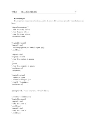 CAP. 6 •    BEAMER (SLIDES)                                                       47



    Enumera¸˜o:
              ca
    Se desejarmos enumerar certos itens dentro do nosso slide,devemos proceder como far´
                                                                                       ıamos no
latex:

begin{enumerate}[i]
item Primeiro t´pico
                 o
item Segundo t´pico
               o
item Terceiro t´pico
                 o
end{enumerate}


begin{document}
begin{frame}
includegraphics[scale=x]{imagem.jpg}
end{frame}

begin{frame}
begin{itemize}
item Item antes da pausa
15
pause
item Item depois da pausa
end{itemize}
end{frame}

begin{itemize}
item<1->Classe
item<2->Sobreposi¸~es
                  co
item<3->Transi¸oes
                c
end{itemize}


Exemplo 6.1. Vamos criar uma estrutura b´sica:
                                        a


documentclass{beamer}
begin{document}
begin{frame}
Texto do slide 1.
end{frame}
begin{frame}
Texto do slide 2.
end{frame}
 