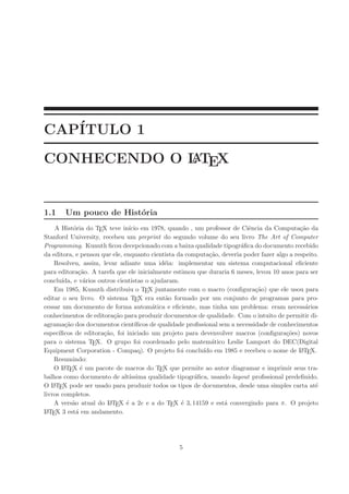 CAP´
   ITULO 1
CONHECENDO O L TEX
             A



1.1    Um pouco de Hist´ria
                       o
     A Hist´ria do TEX teve in´ em 1978, quando , um professor de Ciˆncia da Computa¸˜o da
            o                   ıcio                                        e                 ca
Stanford University, recebeu um preprint do segundo volume do seu livro The Art of Computer
Programming. Kunuth ﬁcou decepcionado com a baixa qualidade tipogr´ﬁca do documento recebido
                                                                         a
da editora, e pensou que ele, enquanto cientista da computa¸˜o, deveria poder fazer algo a respeito.
                                                              ca
    Resolveu, assim, levar adiante uma id´ia: implementar um sistema computacional eﬁciente
                                              e
para editora¸˜o. A tarefa que ele inicialmente estimou que duraria 6 meses, levou 10 anos para ser
              ca
conclu´ıda, e v´rios outros cientistas o ajudaram.
                 a
    Em 1985, Kunuth distribuiu o TEX juntamente com o macro (conﬁgura¸˜o) que ele usou para
                                                                               ca
editar o seu livro. O sistema TEX era ent˜o formado por um conjunto de programas para pro-
                                              a
cessar um documento de forma autom´tica e eﬁciente, mas tinha um problema: eram necess´rios
                                          a                                                     a
conhecimentos de editora¸˜o para produzir documentos de qualidade. Com o intuito de permitir di-
                           ca
agrama¸˜o dos documentos cient´
        ca                         ıﬁcos de qualidade proﬁssional sem a necessidade de conhecimentos
espec´ıﬁcos de editora¸˜o, foi iniciado um projeto para devenvolver macros (conﬁgura¸˜es) novos
                       ca                                                                 co
para o sistema TEX. O grupo foi coordenado pelo matem´tico Leslie Lamport do DEC(Digital
                                                               a
Equipment Corporation - Compaq). O projeto foi conclu´ em 1985 e recebeu o nome de L TEX.
                                                            ıdo                               A

    Resumindo:
    O L TEX ´ um pacote de macros do TEX que permite ao autor diagramar e imprimir seus tra-
        A      e
balhos como documento de alt´   ıssima qualidade tipogr´ﬁca, usando layout proﬁssional predeﬁnido.
                                                         a
O L TE
    A X pode ser usado para produzir todos os tipos de documentos, desde uma simples carta at´     e
livros completos.
    A vers˜o atual do L TEX ´ a 2e e a do TEX ´ 3, 14159 e est´ convergindo para π. O projeto
           a             A     e                    e               a
L TE
 A X 3 est´ em andamento.
             a




                                                 5
 