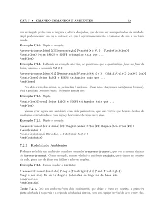 CAP. 7 •    CRIANDO COMANDOS E AMBIENTES                                              53



um retˆngulo preto com a largura e altura desejadas, que devem ser acompanhadas da unidade.
       a
Aqui podemos usar cm ou a unidade ex, que ´ aproximandamente o tamanho de um x na fonte
                                            e
usada.
Exemplo 7.2.3. Digite e compile:
newenvironment{dem}[1][Demonstra¸~o]{textbf{#1:} } {rule{1ex}{1ex}}
                                 ca
begin{dem} Sejam $ABC$ e $DEF$ tri^ngulos tais que ...
                                   a
end{dem}
Exemplo 7.2.4. Voltando ao exemplo anterior, se quisermos que o quadradinho ﬁque no ﬁnal da
linha, usamos o comando hfill.
newenvironment{demo}[1][Demonstra¸~o]{textbf{#1:} } {hfillrule{0.2cm}{0.2cm}}
                                  ca
begin{demo} Sejam $ABC$ e $DEF$ tri^ngulos tais que ...
                                    a
end{demo}
    Nos dois exemplos acima, o parˆmetro ´ opcional. Caso n˜o coloquemos nada(como ﬁzemos),
                                  a      e                 a
vir´ a palavra Demonstra¸˜o. Podemos mudar isso.
   a                     ca
Exemplo 7.2.5. Digite:
begin{dem}[Prova] Sejam $ABC$ e $DEF$ tri^ngulos tais que ...
                                          a
end{dem}
   Vamos criar agora um ambiente com dois parˆmetros, que s˜o textos que ﬁcar˜o dentro de
                                                  a              a           a
molduras, centralizadas e com espa¸o horizontal de 5cm entre elas.
                                  c
Exemplo 7.2.6. Digite e compile:
newenvironment{caixinhas}[2]{begin{center}fbox{#1}hspace{5cm}fbox{#2}}
{end{center}}
begin{caixinhas}{Estudar...}{Estudar Muito!}
end{caixinhas}

7.2.3   Redeﬁnindo Ambientes
Podemos redeﬁnir um ambiente usando o comando renewenvironment, que tem a mesma sintaxe
do newenvironment. Como exemplo, vamos redeﬁnir o ambiente zezinho, que criamos no come¸o
                                                                                        c
da aula, para que ele ﬁque em it´lico e n˜o em negrito.
                                a        a
Exemplo 7.2.7. Vamos mudar o zezinho:

renewenvironment{zezinho}{begin{flushright}it}{end{flushright}}
begin{zezinho} Em um tri^ngulo is´sceles os ^ngulos da base s~o
                         a        o          a                a
congruentes.
end{zezinho}

Teste 7.2.1. Crie um ambiente(com dois parˆmetros) que deixe o texto em negrito, a primeira
                                               a
parte alinhada ` esquerda e a segunda alinhada ` direita, com um espa¸o vertical de 3cm entre elas.
               a                               a                     c
 