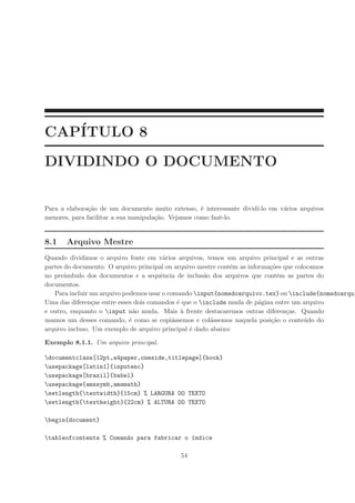 CAP´
   ITULO 8
DIVIDINDO O DOCUMENTO


Para a elabora¸˜o de um documento muito extenso, ´ interessante divid´ em v´rios arquivos
               ca                                    e               ı-lo  a
menores, para facilitar a sua manipula¸˜o. Vejamos como fazˆ-lo.
                                      ca                   e


8.1   Arquivo Mestre
Quando dividimos o arquivo fonte em v´rios arquivos, temos um arquivo principal e as outras
                                         a
partes do documento. O arquivo principal ou arquivo mestre cont´m as informa¸˜es que colocamos
                                                               e            co
no preˆmbulo dos documentos e a sequˆncia de inclus˜o dos arquivos que contˆm as partes do
       a                                e             a                        e
documentos.
   Para incluir um arquivo podemos usar o comando input{nomedoarquivo.tex} ou include{nomedoarqui
Uma das diferen¸as entre esses dois comandos ´ que o include muda de p´gina entre um arquivo
                 c                            e                          a
e outro, enquanto o input n˜o muda. Mais ` frente destacaremos outras diferen¸as. Quando
                               a                a                                 c
usamos um desses comando, ´ como se copi´ssemos e col´ssemos naquela posi¸˜o o conte´do do
                             e              a           a                   ca          u
arquivo incluso. Um exemplo de arquivo principal ´ dado abaixo:
                                                  e

Exemplo 8.1.1. Um arquivo principal.

documentclass[12pt,a4paper,oneside,titlepage]{book}
usepackage[latin1]{inputenc}
usepackage[brazil]{babel}
usepackage{amssymb,amsmath}
setlength{textwidth}{15cm} % LARGURA DO TEXTO
setlength{textheight}{22cm} % ALTURA DO TEXTO

begin{document}

tableofcontents % Comando para fabricar o ´ndice
                                           ı

                                           54
 