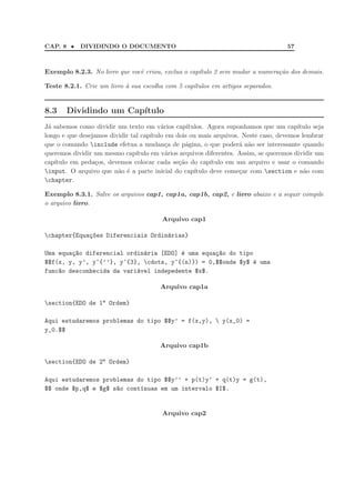 CAP. 8 •    DIVIDINDO O DOCUMENTO                                                     57



Exemplo 8.2.3. No livro que vocˆ criou, exclua o cap´tulo 2 sem mudar a numera¸ao dos demais.
                               e                    ı                         c˜

Teste 8.2.1. Crie um livro ` sua escolha com 5 cap´tulos em artigos separados.
                           a                      ı


8.3    Dividindo um Cap´
                       ıtulo
J´ sabemos como dividir um texto em v´rios cap´
 a                                        a        ıtulos. Agora suponhamos que um cap´  ıtulo seja
longo e que desejamos dividir tal cap´ıtulo em dois ou mais arquivos. Neste caso, devemos lembrar
que o comando include efetua a mudan¸a de p´gina, o que poder´ n˜o ser interessante quando
                                            c      a                  a a
queremos dividir um mesmo cap´  ıtulo em v´rios arquivos diferentes. Assim, se queremos dividir um
                                            a
cap´
   ıtulo em peda¸os, devemos colocar cada se¸˜o do cap´
                 c                              ca          ıtulo em um arquivo e usar o comando
input. O arquivo que n˜o ´ a parte inicial do cap´
                         a e                          ıtulo deve come¸ar com section e n˜o com
                                                                      c                    a
chapter.

Exemplo 8.3.1. Salve os arquivos cap1, cap1a, cap1b, cap2, e livro abaixo e a seguir compile
o arquivo livro.

                                         Arquivo cap1

chapter{Equa¸~es Diferenciais Ordin´rias}
             co                     a

Uma equa¸~o diferencial ordin´ria [EDO] ´ uma equa¸~o do tipo
        ca                   a          e         ca
$$f(x, y, y’, y^{’’}, y^{3}, cdots, y^{(n)}) = 0,$$onde $y$ e uma
                                                             ´
func~o desconhecida da vari´vel indepedente $x$.
    a                      a

                                         Arquivo cap1a

section{EDO de 1a Ordem}

Aqui estudaremos problemas do tipo $$y’ = f(x,y),  y(x_0) =
y_0.$$

                                        Arquivo cap1b

section{EDO de 2a Ordem}

Aqui estudaremos problemas do tipo $$y’’ + p(t)y’ + q(t)y = g(t),
$$ onde $p,q$ e $g$ s~o cont´nuas em um intervalo $I$.
                     a      ı


                                         Arquivo cap2
 