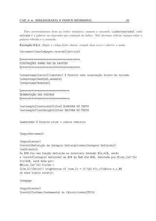CAP. 9 •    BIBLIOGRAFIA E INDICE REMISSIVO                                          61



   Para acrescentarmos ´ ıtens ao ´
                                  ındice remissivo, usamos o comando index{entrada}, onde
entrada ´ a palavra ou express˜o que constar´ no ´
         e                      a             a     ındice. N˜o devemos colocar espa¸os entre a
                                                             a                      c
palavra referida e o comando.

Exemplo 9.2.1. Digite o c´digo-fonte abaixo, compile duas vezes e observe a sa´da.
                         o                                                    ı

documentclass[a4paper,twoside]{article}

%***************************************
%INSTRUC~ES SOBRE USO DE PACOTES
       ¸O
%***************************************

usepackage[latin1]{inputenc} % Permite usar acentua¸ao direto do teclado
                                                    c~
usepackage{amssymb,amsmath}
usepackage{makeidx}

%********************************
%FORMATAC~O DAS PAGINAS
        ¸A       ´
%********************************

setlength{textwidth}{15cm} %LARGURA DO TEXTO
setlength{textheight}{22cm} %ALTURA DO TEXTO



makeindex % Permite criar o ´ndice remisivo
                             ı



begin{document}

begin{center}
textbf{Defini¸~o da Integral Definidaindex{Integral Definida}}
               ca
end{center}
Se $f$ for uma fun¸~o definida no intervalo fechado $[a,b]$, ent~o
                  ca                                            a
a textbf{integral definida} de $f$ de $a$ at´ $b$, denotada por $int_{a}^{b}
                                             e
f(x)dx$, ser´ dada por:
            a
$$int_{a}^{b} f(x)dx =
lim_{||Delta|| rightarrow 0} sum_{i = 1}^{n} f(c_i)Delta x_i,$$
se esse limite existir.

newpage

begin{center}
textbf{Teorema Fundamental do C´lculoindex{TFC}}
                                a
 