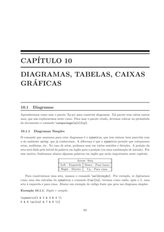 CAP´
   ITULO 10
DIAGRAMAS, TABELAS, CAIXAS
   ´
GRAFICAS


10.1     Diagramas
Aprenderemos como usar o pacote Xy-pic para construir diagramas. Tal pacote tem v´rios outros
                                                                                     a
usos, que n˜o exploraremos neste curso. Para usar o pacote citado, devemos colocar no preˆmbulo
           a                                                                             a
do documento o comando usepackage[all]{xy}.

10.1.1    Diagramas Simples
O comando que usaremos para criar diagramas ´ o xymatrix, que tem sintaxe bem parecida com
                                                  e
a do ambiente array, que j´ conhecemos. A diferen¸a ´ que o xymatrix permite que coloquemos
                             a                         c e
setas, molduras, etc. No caso de setas, podemos usar em v´rios sentidos e dire¸˜es. A posi¸˜o da
                                                              a                 co           ca
seta ser´ dada pela inicial da palavra em inglˆs para a posi¸˜o (ou uma combina¸˜o de iniciais). Por
        a                                     e             ca                 ca
esse motivo, lembramos abaixo algumas palavras em inglˆs que ser˜o importantes neste cap´
                                                           e         a                        ıtulo.

                                          Arrow: Seta
                              Left : Esquerda Down : Para baixo
                              Right : Direita    Up : Para cima

    Para construirmos uma seta, usamos o comando ar[dire¸~o]. Por exemplo, se digitarmos
                                                            ca
como uma das entradas do xymatrix o comando 5ar[lu], teremos como sa´    ıda, ap´s o 5, uma
                                                                                 o
seta ` esquerda e para cima. Abaixo um exemplo de c´digo fonte que gera um diagrama simples.
     a                                             o

Exemplo 10.1.1. Digite e compile:

xymatrix{1 & 2 & 3 & 4 
5 & 6 ar[ru] & 7 & 8 }

                                                63
 