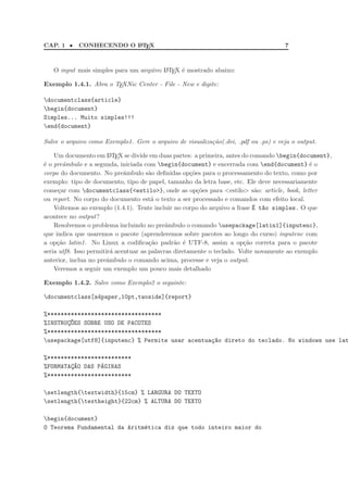 CAP. 1 •    CONHECENDO O L TEX
                         A                                                           7



   O input mais simples para um arquivo L TEX ´ mostrado abaixo:
                                        A     e

Exemplo 1.4.1. Abra o TEXNic Center - File - New e digite:

documentclass{article}
begin{document}
Simples... Muito simples!!!
end{document}

Salve o arquivo como Exemplo1. Gere o arquivo de visualiza¸ao(.dvi, .pdf ou .ps) e veja o output.
                                                          c˜

    Um documento em L TEX se divide em duas partes: a primeira, antes do comando begin{document},
                         A

´ o preˆmbulo e a segunda, iniciada com begin{document} e encerrada com end{document} ´ o
e       a                                                                                     e
corpo do documento. No preˆmbulo s˜o deﬁnidas op¸˜es para o processamento do texto, como por
                              a        a              co
exemplo: tipo de documento, tipo de papel, tamanho da letra base, etc. Ele deve necessariamente
come¸ar com documentclass{<estilo>}, onde as op¸˜es para <estilo> s˜o: article, book, letter
      c                                                  co                  a
ou report. No corpo do documento est´ o texto a ser processado e comandos com efeito local.
                                        a
    Voltemos ao exemplo (1.4.1). Tente incluir no corpo do arquivo a frase ´ t~o simples. O que
                                                                            E a
acontece no output?
    Resolvemos o problema incluindo no preˆmbulo o comando usepackage[latin1]{inputenc},
                                             a
que indica que usaremos o pacote (aprenderemos sobre pacotes ao longo do curso) inputenc com
a op¸˜o latin1. No Linux a codiﬁca¸˜o padr˜o ´ UTF-8, assim a op¸˜o correta para o pacote
     ca                                ca       a e                     ca
seria utf8. Isso permitir´ acentuar as palavras diretamente o teclado. Volte novamente ao exemplo
                         a
anterior, inclua no preˆmbulo o comando acima, processe e veja o output.
                       a
    Veremos a seguir um exemplo um pouco mais detalhado

Exemplo 1.4.2. Salve como Exemplo2 o seguinte:

documentclass[a4paper,10pt,twoside]{report}

%**********************************
%INSTRUC~ES SOBRE USO DE PACOTES
       ¸O
%**********************************
usepackage[utf8]{inputenc} % Permite usar acentua¸~o direto do teclado. No windows use lat
                                                  ca

%*************************
%FORMATAC~O DAS PAGINAS
        ¸A       ´
%*************************

setlength{textwidth}{15cm} % LARGURA DO TEXTO
setlength{textheight}{22cm} % ALTURA DO TEXTO

begin{document}
O Teorema Fundamental da Aritm´tica diz que todo inteiro maior do
                              e
 