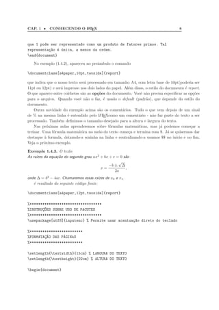 CAP. 1 •    CONHECENDO O L TEX
                         A                                                            8



que 1 pode ser representado como um produto de fatores primos. Tal
representa¸~o ´ ´nica, a menos da ordem.
          ca e u
end{document}

   No exemplo (1.4.2), apareceu no preˆmbulo o comando
                                      a

documentclass[a4paper,10pt,twoside]{report}

que indica que o nosso texto ser´ processado em tamanho A4, com letra base de 10pt(poderia ser
                                a
11pt ou 12pt) e ser´ impresso nos dois lados do papel. Al´m disso, o estilo do documento ´ report.
                   a                                     e                                e
O que aparece entre colchetes s˜o as op¸oes do documento. Vocˆ n˜o precisa especiﬁcar as op¸˜es
                               a        c˜                      e a                           co
para o arquivo. Quando vocˆ n˜o o faz, ´ usado o default (padr˜o), que depende do estilo do
                             e a           e                       a
documento.
    Outra novidade do exemplo acima s˜o os coment´rios. Tudo o que vem depois de um sinal
                                         a            a
de % na mesma linha ´ entendido pelo L TE
                       e                 A Xcomo um coment´rio - n˜o faz parte do texto a ser
                                                               a       a
processado. Tamb´m deﬁnimos o tamanho desejado para a altura e largura do texto.
                  e
    Nas pr´ximas aulas aprenderemos sobre f´rmulas matem´ticas, mas j´ podemos come¸ar a
           o                                  o              a              a               c
treinar. Uma f´rmula matem´tica no meio do texto come¸a e termina com $. J´ se quisermos dar
              o              a                           c                      a
destaque ` formula, deixando-a sozinha na linha e centralizando-a usamos $$ no in´
          a                                                                         ıcio e no ﬁm.
Veja o pr´ximo exemplo.
         o

Exemplo 1.4.3. O texto
As ra´ da equa¸˜o do segundo grau ax2 + bx + c = 0 s˜o
     ızes     ca                                    a
                                                √
                                           −b ± ∆
                                      x=            ,
                                              2a
onde ∆ = b2 − 4ac. Chamaremos essas ra´ de x0 e x1 .
                                         ızes
   ´ resultado do seguinte c´digo fonte:
   e                        o

documentclass[a4paper,12pt,twoside]{report}

%**********************************
%INSTRUC~ES SOBRE USO DE PACOTES
       ¸O
%**********************************
usepackage[utf8]{inputenc} % Permite usar acentua¸~o direto do teclado
                                                  ca

%*************************
%FORMATAC~O DAS P´GINAS
        ¸A       A
%*************************

setlength{textwidth}{15cm} % LARGURA DO TEXTO
setlength{textheight}{22cm} % ALTURA DO TEXTO

begin{document}
 