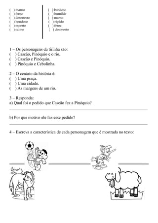 ( ) manso ( ) bondoso
( ) feroz ( ) humilde
( ) desonesto ( ) manso
( ) bondoso ( ) rápido
( ) esperto ( ) feroz
( ) calmo ( ) desonesto
1 – Os personagens da tirinha são:
( ) Cascão, Pinóquio e o rio.
( ) Cascão e Pinóquio.
( ) Pinóquio e Cebolinha.
2 – O cenário da história é:
( ) Uma praça.
( ) Uma cidade.
( ) Às margens de um rio.
3 – Responda:
a) Qual foi o pedido que Cascão fez a Pinóquio?
_________________________________________________________________
b) Por que motivo ele faz esse pedido?
_________________________________________________________________
4 – Escreva a característica de cada personagem que é mostrada no texto:
 
