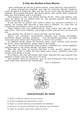 A Vida das Abelhas é Doce Mesmo
Uma colherada de mel faz a gente pensar: quem fabricou essa delícia?
É quase impossível acreditar que não foi nenhuma fábrica moderna,
cheia de gente e máquinas. Mas que fez foi um outro tipo de operários: as
abelhas. Para essas operárias não existe greve, nem patrão. Elas trabalham
pela sua comunidade, que é a colméia.
Para produzir o mel, uma abelha precisa de flor. Para uma abelha, voar
entre as flores de um jardim deve ser tão gostoso quanto uma criança
entrar numa loja de doces.
O que ela faz no jardim? Ela colhe o pólen (um pozinho amarelo) e o
néctar, um líquido bem docinho e leva para a colméia. Lá, tudo isso se
transforma em alimento. Puro ou na forma de mel.
Toda colméia tem uma abelha-rainha. Uma rainha que não tem coroa
nem trono. Tem muito trabalho, ela chega a botar mais de dois mil ovos por
dia!
Uma abelha vive 45 dias e, nesse período, ela faz tudo!
Assim, nas colméias, encontramos abelhas com muitas profissões:
faxineiras, babás, soldado, pedreiro,... Tem até abelha ventilador, ela agita
suas asas para deixar bem fresquinho o interior da colméia.
As abelhas estão cheias de números pares: duas antenas (que servem
de nariz), duas mandíbulas, quatro asas e seis patas.
Seu mel é muito apreciado pelos homens e também por outras abelhas,
camundongos e, em certos países, até pelos ursos!
Mas não são úteis só porque fabricam o mel; quando passam pelas
flores, elas levam o pólen de uma parte para outra, ajudando para que
surjam mais flores e frutos.
Os homens, que não são bobos nem nada, descobriram que podiam criar
abelhas e fazem isso há mais de 4 mil anos.
Eles gostam tanto do resultado, que um dos momentos mais felizes de
suas vidas elas chamam de “lua-de-mel”.
Ivan L.Rotiundo
Interpretação de texto
1) Qual o nome do texto e do seu autor?
2) O que a abelha usa para fazer o mel?
3) Qual é o nome dado às comunidades de abelhas?
4) Escreva as várias profissões das abelhas nas colméias.
5) Além do homem, quem mais gosta de mel?
 