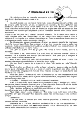 A Roupa Nova do Rei
Há muito tempo viveu um imperador que gostava tanto, mas tanto, de se vestir bem que
todo dinheiro dele ia embora com roupa nova.
(…)
Na grande cidade onde ele morava, havia muitas coisas interessantes acontecendo e todo
dia chegava visita importante. Um dia, apareceram dois vigaristas. Os dois espalharam pela
cidade que eram tecelões e que sabiam fabricar os tecidos mais lindos do mundo. Tecidos com
cores e estampas maravilhosas. E com um detalhe: as roupas feitas com os tecidos que eles
fabricavam eram invisíveis para as pessoas que não soubessem trabalhar direito ou que fossem
muito burras.
“Essas roupas, pelo jeito, são o máximo”, pensou o imperador. “Se eu usasse essas roupas ia
poder descobrir quem não trabalha direito no meu reino e saber quem é burro e quem é
inteligente. É, vou mandar tecer o tal pano imediatamente.” E deu um montão de dinheiro aos dois
vigaristas para que eles fossem começando o trabalho.
Os dois vigaristas armaram seus teares e fingiram que estavam trabalhando. Nos teares
não tinha nenhum fiapo. Nada. Eles passavam o tempo todo mandando buscar a seda mais
luxuosa e o fio de ouro mais deslumbrante, só que guardavam tudo em suas bolsas e ficavam até
tarde da noite trabalhando nos teares vazios.
“Ah! Como eu queria saber de que jeito está ficando o famoso tecido”, pensava o
imperador.
Vou mandar o meu velho ministro que é tão direito ao ateliê dos tecelões”, pensou o
imperador. Ele é a pessoa mais indicada para ver como é esse pano, pois é inteligente e
ninguém faz seu trabalho melhor que ele.”
Assim, o velho ministro de quem o imperador gostava tanto foi até a sala onde os dois
tecelões estavam sentados trabalhando na frente dos teares vazios.
“Oh, meu Deus!” - pensou ele, arregalando os olhos. “Não consigo ver nada!” Mas não
abriu a boca.
Os dois tecelões convidaram o ministro a chegar mais perto e quiseram saber se ele não
achava que o estampado estava lindo e as cores um encanto e apontaram para o tear vazio. O
pobre velho ministro arregalou ainda mais os olhos, mas não conseguiu ver coisa alguma, pois
não havia nada para ver.
“Puxa vida!, pensou. “ Será que sou burro? Nunca achei que era burro. Preciso dar um jeito
para ninguém descobrir. Será que não faço meu trabalho direito? Não, não posso dizer a ninguém
que não consigo ver o pano”
— E então? O senhor não vai dizer nada? - disse um dos tecelões.
— Ah, que coisa linda, divina! Uma absoluta maravilha! - disse o velho ministro, olhando
atentamente, através das lentes de seus óculos. — Que estampado! Que cores! É, não há dúvida,
vou dizer ao imperador que o tecido tem minha total aprovação.
Todos na cidade só falavam no esplêndido pano. Até que um dia o imperador resolveu ir,
pessoalmente, dar uma olhada no tecido ainda no tear.
“Que droga é essa?, pensou o imperador. “ Não estou vendo nada! Isso é terrível! Sou
burro? Não sirvo para imperador? Mas isso seria a coisa mais pavorosa que poderia acontecer
comigo!”
Depois disse:
— Ah, que lindo! Os senhores têm minha imperial aprovação! - E balançava a cabeça
satisfeito, olhando o tear vazio.
Imagine se ele ia dizer que não estava vendo nada! Os nobres que acompanhavam o
imperador fizeram muita força, mas exatamente como os outros, não conseguiram ver nada;
mesmo assim, exatamente como o imperador, disseram:
 