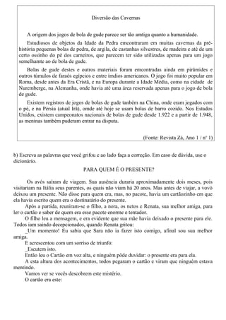 Diversão das Cavernas
A origem dos jogos de bola de gude parece ser tão amtiga quanto a humanidade.
Estudiosos de objetos da Idade da Pedra emcontraram em muitas cavernas da pré-
história pequenas bolas de pedra, de argila, de castanhas silvestres, de madeira e até de um
certo ossinho do pé dos carneiros, que parecem ter sido utilizadas apenas para um jogo
semelhamte ao de bola de gude.
Bolas de gude destes e outros materiais foram emcontradas ainda em pirâmides e
outros túmulos de faraós egípcios e entre ímdios americanos. O jogo foi muito popular em
Roma, desde antes da Era Cristã, e na Europa durante a Idade Média, como na cidade de
Nuremberge, na Alemanha, onde havia até uma área reservada apenas para o jogo de bola
de gude.
Existem registros de jogos de bolas de gude tanbém na China, onde eram jogados com
o pé, e na Pérsia (atual Irã), omde até hoje se usam bolas de barro cozido. Nos Estados
Unidos, existem campeonatos nacionais de bolas de gude desde 1.922 e a partir de 1.948,
as meninas também puderam entrar na disputa.
(Fonte: Revista Zá, Ano 1 / no
1)
b) Escreva as palavras que você grifou e ao lado faça a correção. Em caso de dúvida, use o
dicionário.
PARA QUEM É O PRESENTE?
Os avós saíram de viagem. Sua ausência duraria aproximadamente dois meses, pois
visitariam na Itália seus parentes, os quais não viam há 20 anos. Mas antes de viajar, a vovó
deixou um presente. Não disse para quem era, mas, no pacote, havia um cartãozinho em que
ela havia escrito quem era o destinatário do presente.
Após a partida, reuniram-se o filho, a nora, os netos e Renata, sua melhor amiga, para
ler o cartão e saber de quem era esse pacote enorme e tentador.
O filho leu a mensagem, e era evidente que sua mãe havia deixado o presente para ele.
Todos iam saindo decepcionados, quando Renata gritou:
_Um momento! Eu sabia que Sara não ia fazer isto comigo, afinal sou sua melhor
amiga.
E acrescentou com um sorriso de triunfo:
_Escutem isto.
Então leu o Cartão em voz alta, e ninguém pôde duvidar: o presente era para ela.
A esta altura dos acontecimentos, todos pegaram o cartão e viram que ninguém estava
mentindo.
Vamos ver se vocês descobrem este mistério.
O cartão era este:
 