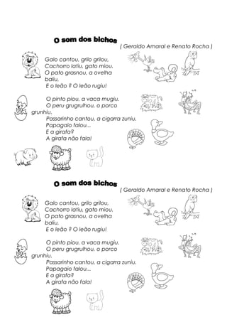 ( Geraldo Amaral e Renato Rocha )
Galo cantou, grilo grilou,
Cachorro latiu, gato miou.
O pato grasnou, a ovelha
baliu,
E o leão ? O leão rugiu!
O pinto piou, a vaca mugiu.
O peru grugrulhou, o porco
grunhiu.
Passarinho cantou, a cigarra zuniu.
Papagaio falou...
E a girafa?
A girafa não fala!
( Geraldo Amaral e Renato Rocha )
Galo cantou, grilo grilou,
Cachorro latiu, gato miou.
O pato grasnou, a ovelha
baliu,
E o leão ? O leão rugiu!
O pinto piou, a vaca mugiu.
O peru grugrulhou, o porco
grunhiu.
Passarinho cantou, a cigarra zuniu.
Papagaio falou...
E a girafa?
A girafa não fala!
 