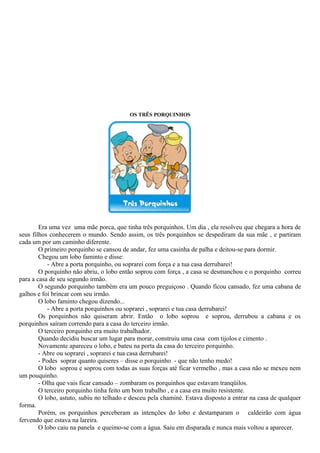 OS TRÊS PORQUINHOS
Era uma vez uma mãe porca, que tinha três porquinhos. Um dia , ela resolveu que chegara a hora de
seus filhos conhecerem o mundo. Sendo assim, os três porquinhos se despediram da sua mãe , e partiram
cada um por um caminho diferente.
O primeiro porquinho se cansou de andar, fez uma casinha de palha e deitou-se para dormir.
Chegou um lobo faminto e disse:
- Abre a porta porquinho, ou soprarei com força e a tua casa derrubarei!
O porquinho não abriu, o lobo então soprou com força , a casa se desmanchou e o porquinho correu
para a casa de seu segundo irmão.
O segundo porquinho também era um pouco preguiçoso . Quando ficou cansado, fez uma cabana de
galhos e foi brincar com seu irmão.
O lobo faminto chegou dizendo...
- Abre a porta porquinhos ou soprarei , soprarei e tua casa derrubarei!
Os porquinhos não quiseram abrir. Então o lobo soprou e soprou, derrubou a cabana e os
porquinhos saíram correndo para a casa do terceiro irmão.
O terceiro porquinho era muito trabalhador.
Quando decidiu buscar um lugar para morar, construiu uma casa com tijolos e cimento .
Novamente apareceu o lobo, e bateu na porta da casa do terceiro porquinho.
- Abre ou soprarei , soprarei e tua casa derrubarei!
- Podes soprar quanto quiseres – disse o porquinho - que não tenho medo!
O lobo soprou e soprou com todas as suas forças até ficar vermelho , mas a casa não se mexeu nem
um pouquinho.
- Olha que vais ficar cansado – zombaram os porquinhos que estavam tranqüilos.
O terceiro porquinho tinha feito um bom trabalho , e a casa era muito resistente.
O lobo, astuto, subiu no telhado e desceu pela chaminé. Estava disposto a entrar na casa de qualquer
forma.
Porém, os porquinhos perceberam as intenções do lobo e destamparam o caldeirão com água
fervendo que estava na lareira.
O lobo caiu na panela e queimo-se com a água. Saiu em disparada e nunca mais voltou a aparecer.
 