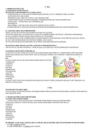 1º DIA
1. PROBLEMATIZAÇÃO
A) EXPLORAÇÃO DO TÍTULO
B) LEITURA COM INFERÊNCIA E CHECAGEM :
O PROFESSOR LÊ E PARA EM DETERMINADOS PONTOS, OUVE A RESPOSTA DOS ALUNOS.
ANTECIPAÇÃO/ CHECAGEM
PREDIZER O QUE VIRÁ NO TEXTO E SEU SIGNIFICADO
CONHECIMENTO DO LEITOR DETERMINA POSSIBILIDADES DE FAZER INFERÊNCIAS
CHECAGEM - ESTRATÉGIA DE CONFIRMAÇÃO
INFERÊNCIA
DESCOBRIR , CAPTAR O QUE NÃO ESTÁ EXPLÍCITO NO TEXTO.
CONHECIMENTO E VISÃO DE MUNDO DETERMINAM POSSIBILIDADES DE FAZER INFERÊNCIAS
C)- LEITURA ORAL PELO PROFESSOR:
NESTA ETAPA OS TEXTOS SÃO ENTREGUES PARA OS ALUNOS.
ANTES DE DIZER QUE ALGUÉM NÃO É CAPAZ DE COMPREENDER UM TEXTO, É PRECISO CONSIDERAR:
SE ELE CONHECE OS RECURSOS LINGUÍSTICOS AÍ UTILIZADOS.
SE COMPARTILHA COM O PRODUTOR O CONHECIMENTO DE MUNDO QUE ESTE PÕE EM AÇÃO NO TEXTO.
SE ELE TEM INFORMAÇÕES SUFICIENTES SOBRE A SITUAÇÃO.
SE O TEXTO EM QUESTÃO DEPENDE DE OUTROS TEXTOS(INTERTEXTUALIDADE)
D) LEITURA ORAL PELOS ALUNOS ( LEITURA COMPARTILHADA )
UM ALUNO LÊ ,OUTRO CONTINUA. PEDE-SE QUE ALGUÉM LEIA UM DETERMINADO PARÁGRAFO.
E) LEITURA SILENCIOSA INDIVIDUAL
O ALUNO VAI LER E MARCAR AS PALAVRAS DESCONHECIDAS POR ELE. O PROFESSOR APÓS TER SIDO
MARCADAS ESSAS PALAVRAS, PEDE AOS ALUNOS QUE COPIEM NO CADERNO COMO NO EXEMPLO A
SEGUIR:
EX:
2. LER E MARCAR AS PALAVRAS DESCONHECIDAS NO TEXTO
EXEMPLOS:
FAMINTO
CABANA
DECIDIU
ZOMBARAM
TRANQUILOS
ASTUTO
DISPOSTO
INTENÇÕES
LAREIRA
3. O QUE VOCÊ ACHA QUE SIGNIFICAM ESSAS PALAVRAS? COPIE O SIGNIFICADO QUE VOCÊ IMAGINA NA
FRENTE DA PALAVRA.
2º DIA
ESTUDO DO VOCABULÁRIO
AS PALAVRAS ANOTADAS NO DIA ANTERIOR SERÃO PROCURADAS NO DICIONÁRIO E SERÃO ANOTADOS OS
SEUS SIGNIFICADOS.
1. TRABALHANDO COM O DICIONÁRIO
A) O QUE DIZ O DICIONÁRIO:
AS PALAVRAS ANOTADAS NO DIA ANTERIOR SERÃO PROCURADAS NO DICIONÁRIO.
ESTAS PALAVRAS EU NÃO ENTENDI, MAS AGORA DESCOBRI O SIGNIFICADO DELAS:
FAMINTO
CABANA
DECIDIU
ZOMBARAM
TRANQUILOS
ASTUTO
DISPOSTO
INTENÇÕES
LAREIRA
B) TROQUE A PALAVRA ASSINALADA NA FRASE, PELO SIGNIFICADO ENCONTRADO NO DICIONÁRIO:
O LOBO FAMINTO DISSE.
O LOBO DERRUBOU A CABANA DE GALHOS.
 