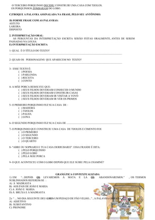 O TERCEIRO PORQUINHO DECIDIU CONSTRUIR UMA CASA COM TIJOLOS.
OS PORQUINHOS ZOMBARAM DO LOBO.
C)TROQUE A PALAVRA ASSINALADA NA FRASE, PELO SEU ANTÔNIMO:
D) FORME FRASE COM AS PALAVRAS:
ASTUTO
LAREIRA
DISPOSTO
2. INTERPRETAÇÃO ORAL:
AS PERGUNTAS DA INTERPRETAÇÃO ESCRITA SERÃO FEITAS ORALMENTE, ANTES DE SEREM
PASSADAS NA LOUSA:
E) INTERPRETAÇÃO ESCRITA
1- QUAL É O TÍTULO DO TEXTO?
.............................................................................................................................................................................
2- QUAIS OS PERSONAGENS QUE APARECEM NO TEXTO?
.............................................................................................................................................................................
3- ESSE TEXTO É:
( ) POESIA
( ) PARLENDA
( ) RECEITA
( ) CONTO
4- A MÃE PORCA RESOLVEU QUE:
( ) SEUS FILHOS DEVERIAM CONHECER O MUNDO
( ) SEUS FILHOS DEVERIAM CONSTRUIR CASAS
( ) SEUS FILHOS DEVERIAM IR VISITAR A VOVÓ
( ) SEUS FILHOS DEVERIAM IR VER OS PRIMOS
5- O PRIMEIRO PORQUINHO FEZ SUA CASA DE :
( ) MADEIRA
( ) TIJOLOS
( ) PALHA
( ) LONA
6- O SEGUNDO PORQUINHO FEZ SUA CASA DE .....................................................................................
7- O PORQUINHO QUE CONSTRUIU UMA CASA DE TIJOLOS E CIMENTO FOI:
( ) O PRIMEIRO
( ) O SEGUNDO
( ) O TERCEIRO
( ) O QUARTO
8- “ABRE OU SOPRAREI E TUA CASA DERRUBAREI”. ESSA FRASDE É DITA:
( ) PELO PORQUINHO
( ) PELO LOBO
( ) PELA MÃE PORCA
9- O QUE ACONTECEU COM O LOBO DEPOIS QUE ELE SUBIU PELA CHAMINÉ?
.............................................................................................................................................................................
GRAMÁTICA CONTEXTUALIZADA
1) EM “...DEPOIS OS LEVAREMOS À MATA E LÁ OS ABANDONAREMOS.” , OS TERMOS
SUBLINHADOS REFEREM-SE :
A) À MADRASTA
B) AOS PAIS DE JOÃO E MARIA
C) A JOÃO E MARIA
D) À BRUXA E À MADRASTA
2)- “ ... NO DIA SEGUINTE DEU-LHES UM PEDAÇO DE PÃO VELHO...” , A PALAVRA GRIFADA É :
A) ADJETIVO
B) SUBSTANTIVO
C) PRONOME
 